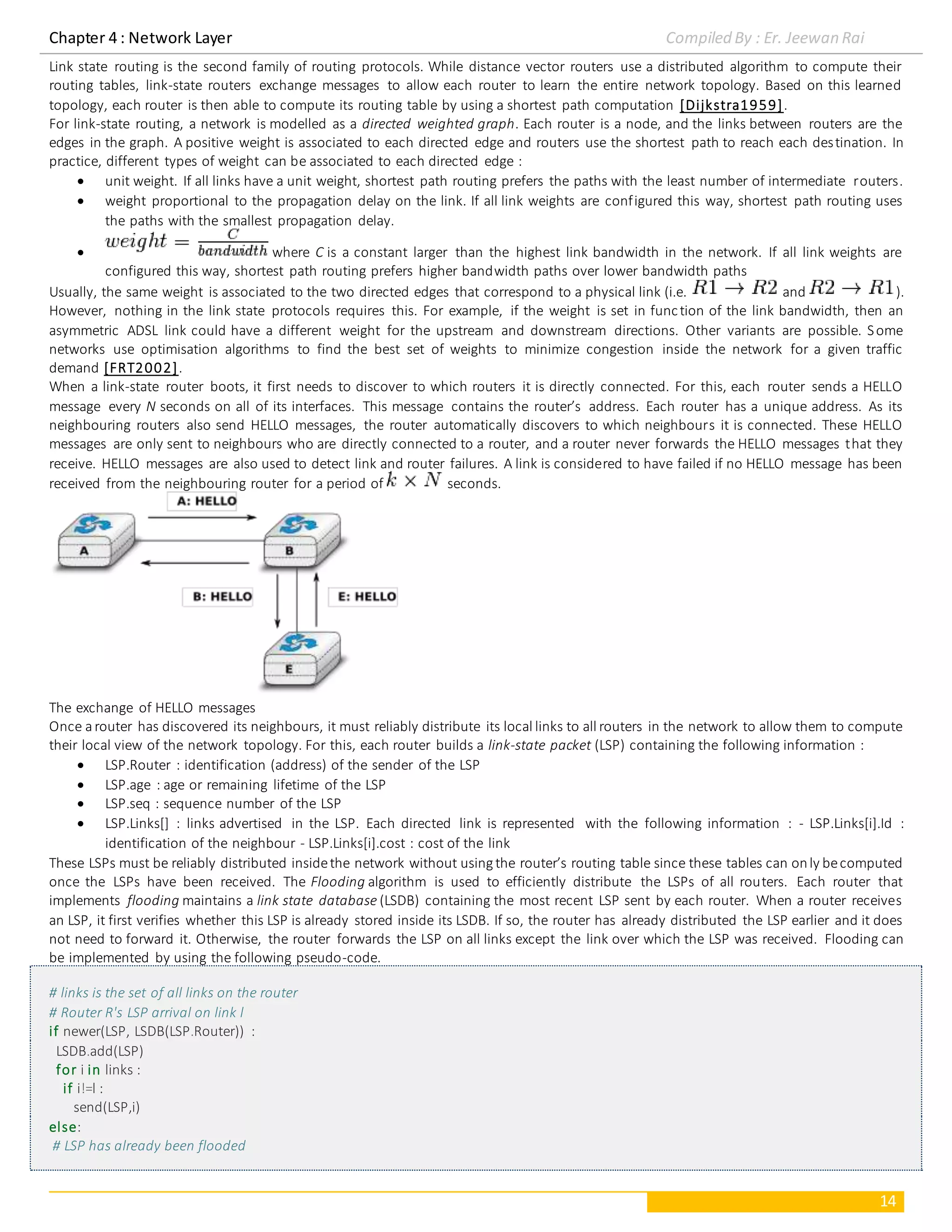 Chapter 4 : Network Layer Compiled By : Er. Jeewan Rai
14
Link state routing is the second family of routing protocols. While distance vector routers use a distributed algorithm to compute their
routing tables, link-state routers exchange messages to allow each router to learn the entire network topology. Based on this learned
topology, each router is then able to compute its routing table by using a shortest path computation [Dijkstra1959].
For link-state routing, a network is modelled as a directed weighted graph. Each router is a node, and the links between routers are the
edges in the graph. A positive weight is associated to each directed edge and routers use the shortest path to reach each destination. In
practice, different types of weight can be associated to each directed edge :
 unit weight. If all links have a unit weight, shortest path routing prefers the paths with the least number of intermediate routers.
 weight proportional to the propagation delay on the link. If all link weights are configured this way, shortest path routing uses
the paths with the smallest propagation delay.
 where C is a constant larger than the highest link bandwidth in the network. If all link weights are
configured this way, shortest path routing prefers higher bandwidth paths over lower bandwidth paths
Usually, the same weight is associated to the two directed edges that correspond to a physical link (i.e. and ).
However, nothing in the link state protocols requires this. For example, if the weight is set in function of the link bandwidth, then an
asymmetric ADSL link could have a different weight for the upstream and downstream directions. Other variants are possible. Some
networks use optimisation algorithms to find the best set of weights to minimize congestion inside the network for a given traffic
demand [FRT2002].
When a link-state router boots, it first needs to discover to which routers it is directly connected. For this, each router sends a HELLO
message every N seconds on all of its interfaces. This message contains the router’s address. Each router has a unique address. As its
neighbouring routers also send HELLO messages, the router automatically discovers to which neighbours it is connected. These HELLO
messages are only sent to neighbours who are directly connected to a router, and a router never forwards the HELLO messages that they
receive. HELLO messages are also used to detect link and router failures. A link is considered to have failed if no HELLO message has been
received from the neighbouring router for a period of seconds.
The exchange of HELLO messages
Once arouter has discovered its neighbours, it must reliably distribute its local links to all routers in the network to allow them to compute
their local view of the network topology. For this, each router builds a link-state packet (LSP) containing the following information :
 LSP.Router : identification (address) of the sender of the LSP
 LSP.age : age or remaining lifetime of the LSP
 LSP.seq : sequence number of the LSP
 LSP.Links[] : links advertised in the LSP. Each directed link is represented with the following information : - LSP.Links[i].Id :
identification of the neighbour - LSP.Links[i].cost : cost of the link
These LSPs must be reliably distributed insidethe network without usingthe router’s routing table since these tables can only becomputed
once the LSPs have been received. The Flooding algorithm is used to efficiently distribute the LSPs of all routers. Each router that
implements flooding maintains a link state database (LSDB) containing the most recent LSP sent by each router. When a router receives
an LSP, it first verifies whether this LSP is already stored inside its LSDB. If so, the router has already distributed the LSP earlier and it does
not need to forward it. Otherwise, the router forwards the LSP on all links except the link over which the LSP was received. Flooding can
be implemented by using the following pseudo-code.
# links is the set of all links on the router
# Router R's LSP arrival on link l
if newer(LSP, LSDB(LSP.Router)) :
LSDB.add(LSP)
for i in links :
if i!=l :
send(LSP,i)
else:
# LSP has already been flooded
 