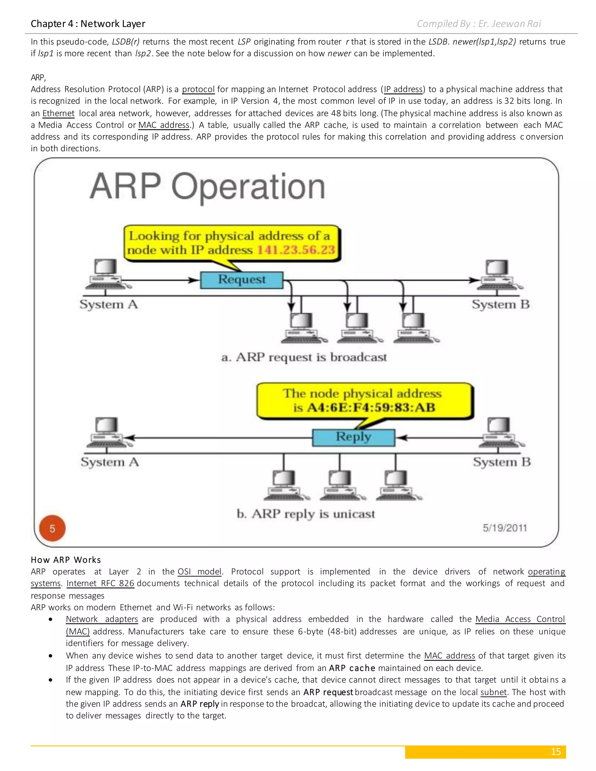 Chapter 4 : Network Layer Compiled By : Er. Jeewan Rai
15
In this pseudo-code, LSDB(r) returns the most recent LSP originating from router r that is stored in the LSDB. newer(lsp1,lsp2) returns true
if lsp1 is more recent than lsp2. See the note below for a discussion on how newer can be implemented.
ARP,
Address Resolution Protocol (ARP) is a protocol for mapping an Internet Protocol address (IP address) to a physical machine address that
is recognized in the local network. For example, in IP Version 4, the most common level of IP in use today, an address is 32 bits long. In
an Ethernet local area network, however, addresses for attached devices are 48 bits long. (The physical machine address is also known as
a Media Access Control or MAC address.) A table, usually called the ARP cache, is used to maintain a correlation between each MAC
address and its corresponding IP address. ARP provides the protocol rules for making this correlation and providing address c onversion
in both directions.
How ARP Works
ARP operates at Layer 2 in the OSI model. Protocol support is implemented in the device drivers of network operating
systems. Internet RFC 826 documents technical details of the protocol including its packet format and the workings of request and
response messages
ARP works on modern Ethernet and Wi-Fi networks as follows:
 Network adapters are produced with a physical address embedded in the hardware called the Media Access Control
(MAC) address. Manufacturers take care to ensure these 6-byte (48-bit) addresses are unique, as IP relies on these unique
identifiers for message delivery.
 When any device wishes to send data to another target device, it must first determine the MAC address of that target given its
IP address These IP-to-MAC address mappings are derived from an ARP cache maintained on each device.
 If the given IP address does not appear in a device's cache, that device cannot direct messages to that target until it obtains a
new mapping. To do this, the initiating device first sends an ARP requestbroadcast message on the local subnet. The host with
the given IP address sends an ARP reply in response to the broadcat, allowing the initiating device to update its cache and proceed
to deliver messages directly to the target.
 