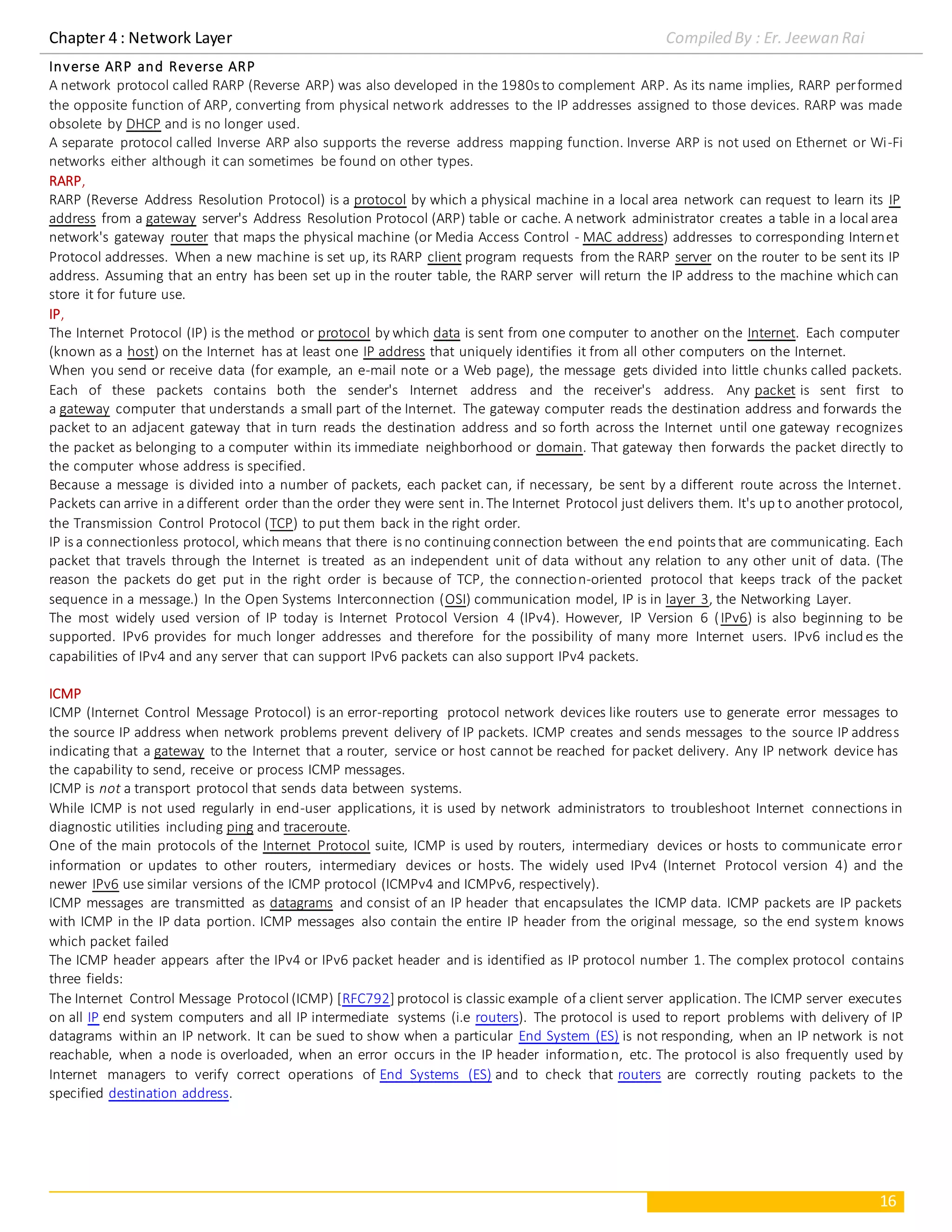 Chapter 4 : Network Layer Compiled By : Er. Jeewan Rai
16
Inverse ARP and Reverse ARP
A network protocol called RARP (Reverse ARP) was also developed in the 1980s to complement ARP. As its name implies, RARP performed
the opposite function of ARP, converting from physical network addresses to the IP addresses assigned to those devices. RARP was made
obsolete by DHCP and is no longer used.
A separate protocol called Inverse ARP also supports the reverse address mapping function. Inverse ARP is not used on Ethernet or Wi-Fi
networks either although it can sometimes be found on other types.
RARP,
RARP (Reverse Address Resolution Protocol) is a protocol by which a physical machine in a local area network can request to learn its IP
address from a gateway server's Address Resolution Protocol (ARP) table or cache. A network administrator creates a table in a local area
network's gateway router that maps the physical machine (or Media Access Control - MAC address) addresses to corresponding Internet
Protocol addresses. When a new machine is set up, its RARP client program requests from the RARP server on the router to be sent its IP
address. Assuming that an entry has been set up in the router table, the RARP server will return the IP address to the machine which can
store it for future use.
IP,
The Internet Protocol (IP) is the method or protocol by which data is sent from one computer to another on the Internet. Each computer
(known as a host) on the Internet has at least one IP address that uniquely identifies it from all other computers on the Internet.
When you send or receive data (for example, an e-mail note or a Web page), the message gets divided into little chunks called packets.
Each of these packets contains both the sender's Internet address and the receiver's address. Any packet is sent first to
a gateway computer that understands a small part of the Internet. The gateway computer reads the destination address and forwards the
packet to an adjacent gateway that in turn reads the destination address and so forth across the Internet until one gateway recognizes
the packet as belonging to a computer within its immediate neighborhood or domain. That gateway then forwards the packet directly to
the computer whose address is specified.
Because a message is divided into a number of packets, each packet can, if necessary, be sent by a different route across the Internet.
Packets can arrive in adifferent order than the order they were sent in.The Internet Protocol just delivers them. It's up to another protocol,
the Transmission Control Protocol (TCP) to put them back in the right order.
IP is a connectionless protocol, which means that there is no continuingconnection between the end points that are communicating. Each
packet that travels through the Internet is treated as an independent unit of data without any relation to any other unit of data. (The
reason the packets do get put in the right order is because of TCP, the connection-oriented protocol that keeps track of the packet
sequence in a message.) In the Open Systems Interconnection (OSI) communication model, IP is in layer 3, the Networking Layer.
The most widely used version of IP today is Internet Protocol Version 4 (IPv4). However, IP Version 6 (IPv6) is also beginning to be
supported. IPv6 provides for much longer addresses and therefore for the possibility of many more Internet users. IPv6 includes the
capabilities of IPv4 and any server that can support IPv6 packets can also support IPv4 packets.
ICMP
ICMP (Internet Control Message Protocol) is an error-reporting protocol network devices like routers use to generate error messages to
the source IP address when network problems prevent delivery of IP packets. ICMP creates and sends messages to the source IP address
indicating that a gateway to the Internet that a router, service or host cannot be reached for packet delivery. Any IP network device has
the capability to send, receive or process ICMP messages.
ICMP is not a transport protocol that sends data between systems.
While ICMP is not used regularly in end-user applications, it is used by network administrators to troubleshoot Internet connections in
diagnostic utilities including ping and traceroute.
One of the main protocols of the Internet Protocol suite, ICMP is used by routers, intermediary devices or hosts to communicate error
information or updates to other routers, intermediary devices or hosts. The widely used IPv4 (Internet Protocol version 4) and the
newer IPv6 use similar versions of the ICMP protocol (ICMPv4 and ICMPv6, respectively).
ICMP messages are transmitted as datagrams and consist of an IP header that encapsulates the ICMP data. ICMP packets are IP packets
with ICMP in the IP data portion. ICMP messages also contain the entire IP header from the original message, so the end system knows
which packet failed
The ICMP header appears after the IPv4 or IPv6 packet header and is identified as IP protocol number 1. The complex protocol contains
three fields:
The Internet Control Message Protocol (ICMP) [RFC792] protocol is classic example of a client server application. The ICMP server executes
on all IP end system computers and all IP intermediate systems (i.e routers). The protocol is used to report problems with delivery of IP
datagrams within an IP network. It can be sued to show when a particular End System (ES) is not responding, when an IP network is not
reachable, when a node is overloaded, when an error occurs in the IP header information, etc. The protocol is also frequently used by
Internet managers to verify correct operations of End Systems (ES) and to check that routers are correctly routing packets to the
specified destination address.
 