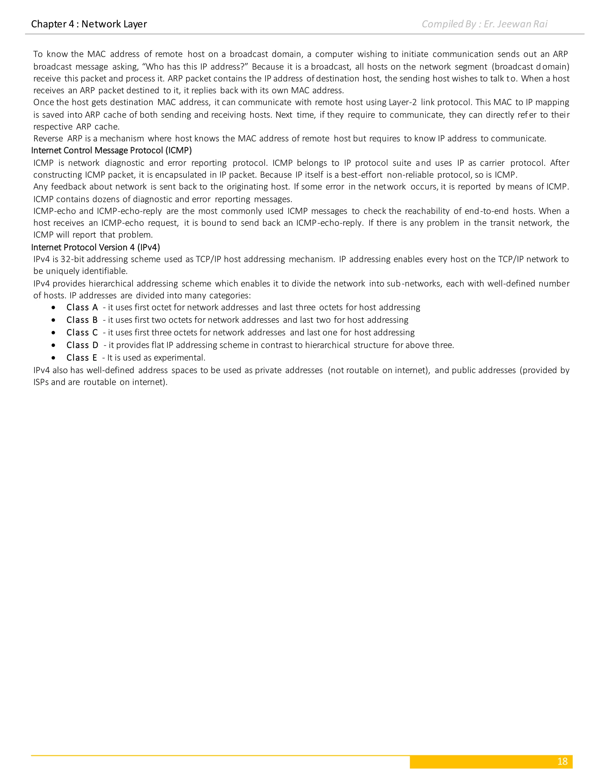 Chapter 4 : Network Layer Compiled By : Er. Jeewan Rai
18
To know the MAC address of remote host on a broadcast domain, a computer wishing to initiate communication sends out an ARP
broadcast message asking, “Who has this IP address?” Because it is a broadcast, all hosts on the network segment (broadcast domain)
receive this packet and process it. ARP packet contains the IP address of destination host, the sending host wishes to talk to. When a host
receives an ARP packet destined to it, it replies back with its own MAC address.
Once the host gets destination MAC address, it can communicate with remote host using Layer-2 link protocol. This MAC to IP mapping
is saved into ARP cache of both sending and receiving hosts. Next time, if they require to communicate, they can directly refer to their
respective ARP cache.
Reverse ARP is a mechanism where host knows the MAC address of remote host but requires to know IP address to communicate.
Internet Control Message Protocol (ICMP)
ICMP is network diagnostic and error reporting protocol. ICMP belongs to IP protocol suite and uses IP as carrier protocol. After
constructing ICMP packet, it is encapsulated in IP packet. Because IP itself is a best-effort non-reliable protocol, so is ICMP.
Any feedback about network is sent back to the originating host. If some error in the network occurs, it is reported by means of ICMP.
ICMP contains dozens of diagnostic and error reporting messages.
ICMP-echo and ICMP-echo-reply are the most commonly used ICMP messages to check the reachability of end-to-end hosts. When a
host receives an ICMP-echo request, it is bound to send back an ICMP-echo-reply. If there is any problem in the transit network, the
ICMP will report that problem.
Internet Protocol Version 4 (IPv4)
IPv4 is 32-bit addressing scheme used as TCP/IP host addressing mechanism. IP addressing enables every host on the TCP/IP network to
be uniquely identifiable.
IPv4 provides hierarchical addressing scheme which enables it to divide the network into sub-networks, each with well-defined number
of hosts. IP addresses are divided into many categories:
 Class A - it uses first octet for network addresses and last three octets for host addressing
 Class B - it uses first two octets for network addresses and last two for host addressing
 Class C - it uses first three octets for network addresses and last one for host addressing
 Class D - it provides flat IP addressing scheme in contrast to hierarchical structure for above three.
 Class E - It is used as experimental.
IPv4 also has well-defined address spaces to be used as private addresses (not routable on internet), and public addresses (provided by
ISPs and are routable on internet).
 