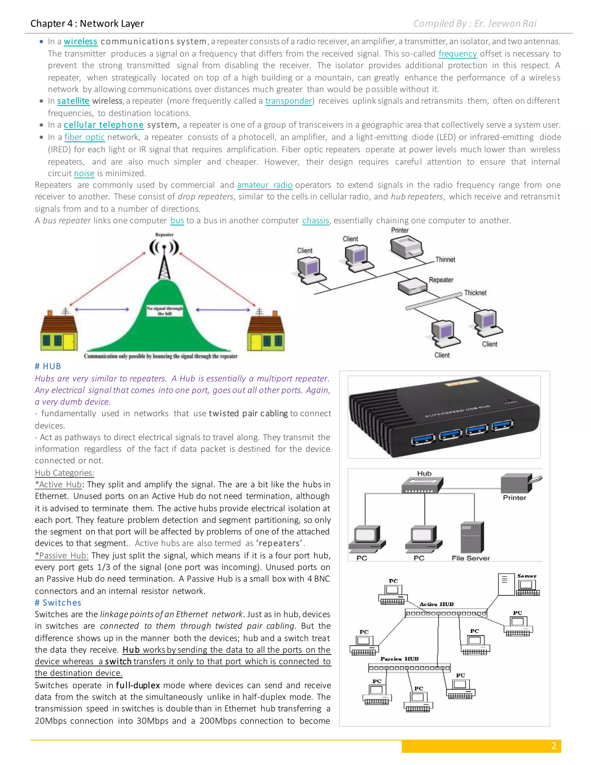 Chapter 4 : Network Layer Compiled By : Er. Jeewan Rai
2
 In a wireless communications system,arepeaterconsists of aradio receiver,an amplifier,atransmitter,an isolator,and two antennas.
The transmitter produces a signal on a frequency that differs from the received signal. This so-called frequency offset is necessary to
prevent the strong transmitted signal from disabling the receiver. The isolator provides additional protection in this respect. A
repeater, when strategically located on top of a high building or a mountain, can greatly enhance the performance of a wireless
network by allowing communications over distances much greater than would be possible without it.
 In satellite wireless,arepeater (more frequently called a transponder) receives uplink signals and retransmits them, often on different
frequencies, to destination locations.
 In a cellular telephone system, a repeater is one of a group of transceivers in a geographic area that collectively serve a system user.
 In a fiber optic network, a repeater consists of a photocell, an amplifier, and a light-emitting diode (LED) or infrared-emitting diode
(IRED) for each light or IR signal that requires amplification. Fiber optic repeaters operate at power levels much lower than wireless
repeaters, and are also much simpler and cheaper. However, their design requires careful attention to ensure that internal
circuit noise is minimized.
Repeaters are commonly used by commercial and amateur radio operators to extend signals in the radio frequency range from one
receiver to another. These consist of drop repeaters, similar to the cells in cellular radio, and hub repeaters, which receive and retransmit
signals from and to a number of directions.
A bus repeater links one computer bus to a bus in another computer chassis, essentially chaining one computer to another.
# HUB
Hubs are very similar to repeaters. A Hub is essentially a multiport repeater.
Any electrical signal that comes into one port, goes out all other ports. Again,
a very dumb device.
- fundamentally used in networks that use twisted pair cabling to connect
devices.
- Act as pathways to direct electrical signals to travel along. They transmit the
information regardless of the fact if data packet is destined for the device
connected or not.
Hub Categories:
*Active Hub: They split and amplify the signal. The are a bit like the hubs in
Ethernet. Unused ports on an Active Hub do not need termination, although
it is advised to terminate them. The active hubs provide electrical isolation at
each port. They feature problem detection and segment partitioning, so only
the segment on that port will be affected by problems of one of the attached
devices to that segment.. Active hubs are also termed as ‘repeaters’.
*Passive Hub: They just split the signal, which means if it is a four port hub,
every port gets 1/3 of the signal (one port was incoming). Unused ports on
an Passive Hub do need termination. A Passive Hub is a small box with 4 BNC
connectors and an internal resistor network.
# Switches
Switches are the linkagepoints of an Ethernet network. Just as in hub,devices
in switches are connected to them through twisted pair cabling. But the
difference shows up in the manner both the devices; hub and a switch treat
the data they receive. Hub works by sending the data to all the ports on the
device whereas a switch transfers it only to that port which is connected to
the destination device.
Switches operate in full-duplex mode where devices can send and receive
data from the switch at the simultaneously unlike in half-duplex mode. The
transmission speed in switches is double than in Ethernet hub transferring a
20Mbps connection into 30Mbps and a 200Mbps connection to become
 