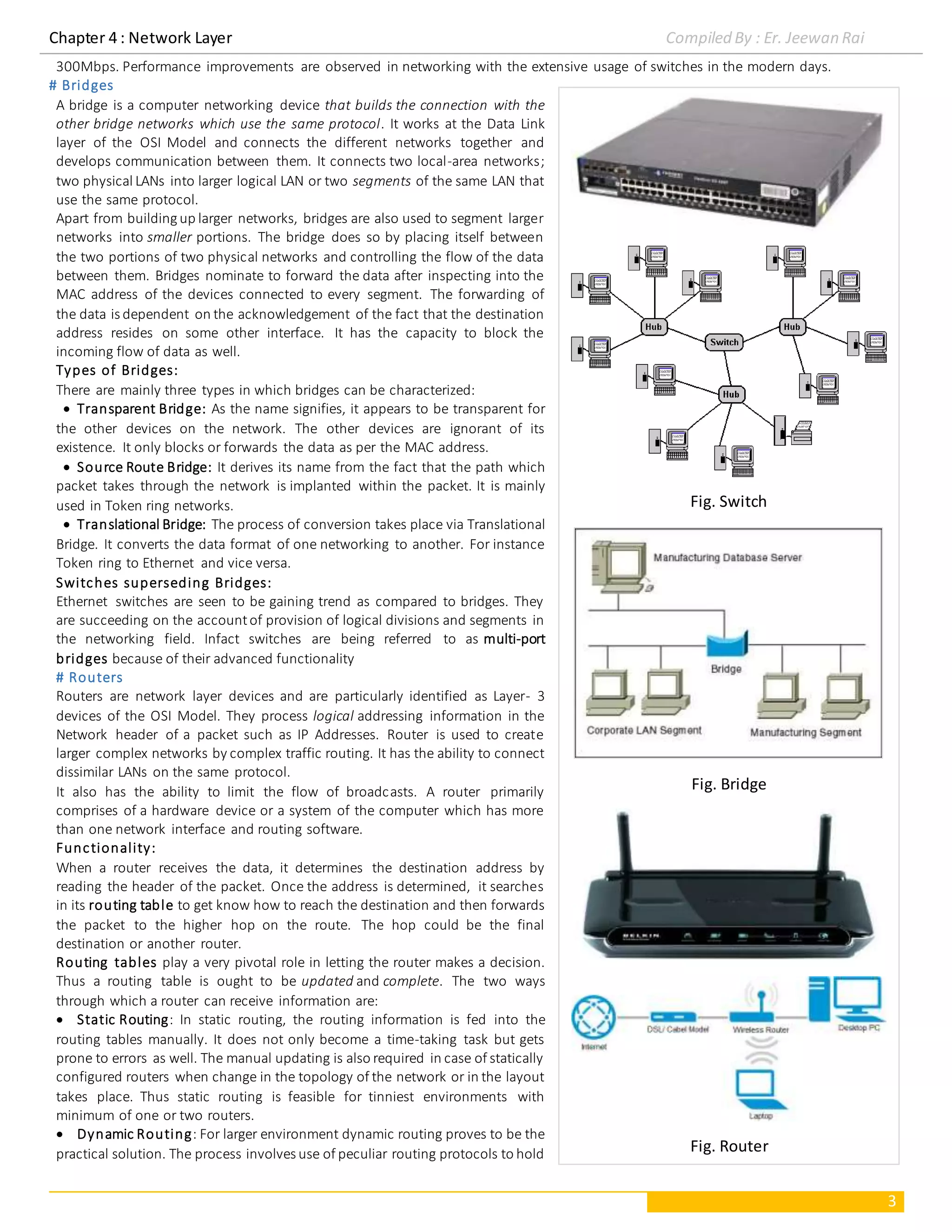 Chapter 4 : Network Layer Compiled By : Er. Jeewan Rai
3
300Mbps. Performance improvements are observed in networking with the extensive usage of switches in the modern days.
# Bridges
A bridge is a computer networking device that builds the connection with the
other bridge networks which use the same protocol. It works at the Data Link
layer of the OSI Model and connects the different networks together and
develops communication between them. It connects two local-area networks;
two physical LANs into larger logical LAN or two segments of the same LAN that
use the same protocol.
Apart from buildingup larger networks, bridges are also used to segment larger
networks into smaller portions. The bridge does so by placing itself between
the two portions of two physical networks and controlling the flow of the data
between them. Bridges nominate to forward the data after inspecting into the
MAC address of the devices connected to every segment. The forwarding of
the data is dependent on the acknowledgement of the fact that the destination
address resides on some other interface. It has the capacity to block the
incoming flow of data as well.
Types of Bridges:
There are mainly three types in which bridges can be characterized:
 Transparent Bridge: As the name signifies, it appears to be transparent for
the other devices on the network. The other devices are ignorant of its
existence. It only blocks or forwards the data as per the MAC address.
 Source Route Bridge: It derives its name from the fact that the path which
packet takes through the network is implanted within the packet. It is mainly
used in Token ring networks.
 Translational Bridge: The process of conversion takes place via Translational
Bridge. It converts the data format of one networking to another. For instance
Token ring to Ethernet and vice versa.
Switches superseding Bridges:
Ethernet switches are seen to be gaining trend as compared to bridges. They
are succeeding on the accountof provision of logical divisions and segments in
the networking field. Infact switches are being referred to as multi-port
bridges because of their advanced functionality
# Routers
Routers are network layer devices and are particularly identified as Layer- 3
devices of the OSI Model. They process logical addressing information in the
Network header of a packet such as IP Addresses. Router is used to create
larger complex networks by complex traffic routing. It has the ability to connect
dissimilar LANs on the same protocol.
It also has the ability to limit the flow of broadcasts. A router primarily
comprises of a hardware device or a system of the computer which has more
than one network interface and routing software.
Functionality:
When a router receives the data, it determines the destination address by
reading the header of the packet. Once the address is determined, it searches
in its routing table to get know how to reach the destination and then forwards
the packet to the higher hop on the route. The hop could be the final
destination or another router.
Routing tables play a very pivotal role in letting the router makes a decision.
Thus a routing table is ought to be updated and complete. The two ways
through which a router can receive information are:
 Static Routing: In static routing, the routing information is fed into the
routing tables manually. It does not only become a time-taking task but gets
prone to errors as well. The manual updating is also required in case of statically
configured routers when change in the topology of the network or in the layout
takes place. Thus static routing is feasible for tinniest environments with
minimum of one or two routers.
 Dynamic Routing: For larger environment dynamic routing proves to be the
practical solution. The process involves use of peculiar routing protocols to hold
Fig. Switch
Fig. Bridge
Fig. Router
 