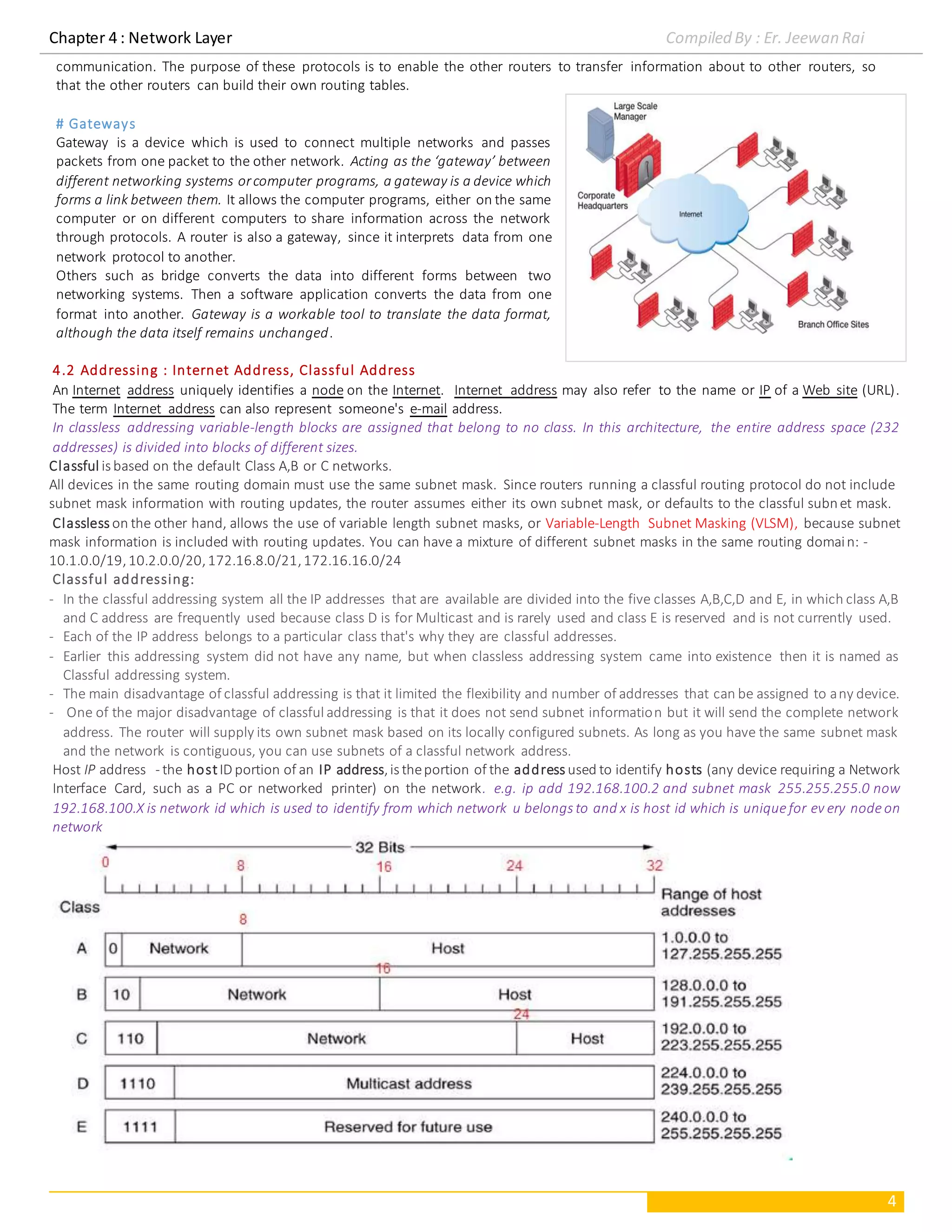 Chapter 4 : Network Layer Compiled By : Er. Jeewan Rai
4
communication. The purpose of these protocols is to enable the other routers to transfer information about to other routers, so
that the other routers can build their own routing tables.
# Gateways
Gateway is a device which is used to connect multiple networks and passes
packets from one packet to the other network. Acting as the ‘gateway’ between
different networking systems orcomputer programs, a gateway is a device which
forms a link between them. It allows the computer programs, either on the same
computer or on different computers to share information across the network
through protocols. A router is also a gateway, since it interprets data from one
network protocol to another.
Others such as bridge converts the data into different forms between two
networking systems. Then a software application converts the data from one
format into another. Gateway is a workable tool to translate the data format,
although the data itself remains unchanged.
4.2 Addressing : Internet Address, Classful Address
An Internet address uniquely identifies a node on the Internet. Internet address may also refer to the name or IP of a Web site (URL).
The term Internet address can also represent someone's e-mail address.
In classless addressing variable-length blocks are assigned that belong to no class. In this architecture, the entire address space (232
addresses) is divided into blocks of different sizes.
Classful is based on the default Class A,B or C networks.
All devices in the same routing domain must use the same subnet mask. Since routers running a classful routing protocol do not include
subnet mask information with routing updates, the router assumes either its own subnet mask, or defaults to the classful subnet mask.
Classless on the other hand, allows the use of variable length subnet masks, or Variable-Length Subnet Masking (VLSM), because subnet
mask information is included with routing updates. You can have a mixture of different subnet masks in the same routing domain: -
10.1.0.0/19,10.2.0.0/20,172.16.8.0/21,172.16.16.0/24
Classful addressing:
- In the classful addressing system all the IP addresses that are available are divided into the five classes A,B,C,D and E, in which class A,B
and C address are frequently used because class D is for Multicast and is rarely used and class E is reserved and is not currently used.
- Each of the IP address belongs to a particular class that's why they are classful addresses.
- Earlier this addressing system did not have any name, but when classless addressing system came into existence then it is named as
Classful addressing system.
- The main disadvantage of classful addressing is that it limited the flexibility and number of addresses that can be assigned to any device.
- One of the major disadvantage of classful addressing is that it does not send subnet information but it will send the complete network
address. The router will supply its own subnet mask based on its locally configured subnets. As long as you have the same subnet mask
and the network is contiguous, you can use subnets of a classful network address.
Host IP address - the hostID portion of an IP address,is theportion of the address used to identify hosts (any device requiring a Network
Interface Card, such as a PC or networked printer) on the network. e.g. ip add 192.168.100.2 and subnet mask 255.255.255.0 now
192.168.100.X is network id which is used to identify from which network u belongs to and x is host id which is uniquefor ev ery nodeon
network
 