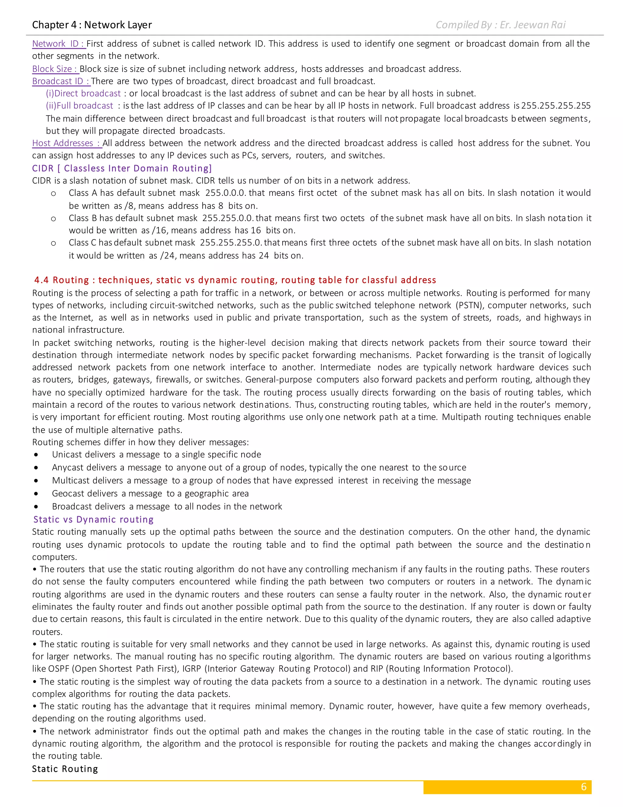 Chapter 4 : Network Layer Compiled By : Er. Jeewan Rai
6
Network ID : First address of subnet is called network ID. This address is used to identify one segment or broadcast domain from all the
other segments in the network.
Block Size : Block size is size of subnet including network address, hosts addresses and broadcast address.
Broadcast ID : There are two types of broadcast, direct broadcast and full broadcast.
(i)Direct broadcast : or local broadcast is the last address of subnet and can be hear by all hosts in subnet.
(ii)Full broadcast : is the last address of IP classes and can be hear by all IP hosts in network. Full broadcast address is 255.255.255.255
The main difference between direct broadcast and full broadcast is that routers will notpropagate local broadcasts between segments,
but they will propagate directed broadcasts.
Host Addresses : All address between the network address and the directed broadcast address is called host address for the subnet. You
can assign host addresses to any IP devices such as PCs, servers, routers, and switches.
CIDR [ Classless Inter Domain Routing]
CIDR is a slash notation of subnet mask. CIDR tells us number of on bits in a network address.
o Class A has default subnet mask 255.0.0.0. that means first octet of the subnet mask has all on bits. In slash notation it would
be written as /8, means address has 8 bits on.
o Class B has default subnet mask 255.255.0.0.that means first two octets of the subnet mask have all on bits. In slash notation it
would be written as /16, means address has 16 bits on.
o Class C has default subnet mask 255.255.255.0.thatmeans first three octets of the subnet mask have all on bits. In slash notation
it would be written as /24, means address has 24 bits on.
4.4 Routing : techniques, static vs dynamic routing, routing table for classful address
Routing is the process of selecting a path for traffic in a network, or between or across multiple networks. Routing is performed for many
types of networks, including circuit-switched networks, such as the public switched telephone network (PSTN), computer networks, such
as the Internet, as well as in networks used in public and private transportation, such as the system of streets, roads, and highways in
national infrastructure.
In packet switching networks, routing is the higher-level decision making that directs network packets from their source toward their
destination through intermediate network nodes by specific packet forwarding mechanisms. Packet forwarding is the transit of logically
addressed network packets from one network interface to another. Intermediate nodes are typically network hardware devices such
as routers, bridges, gateways, firewalls, or switches. General-purpose computers also forward packets and perform routing, although they
have no specially optimized hardware for the task. The routing process usually directs forwarding on the basis of routing tables, which
maintain a record of the routes to various network destinations. Thus, constructing routing tables, which are held in the router's memory,
is very important for efficient routing. Most routing algorithms use only one network path at a time. Multipath routing techniques enable
the use of multiple alternative paths.
Routing schemes differ in how they deliver messages:
 Unicast delivers a message to a single specific node
 Anycast delivers a message to anyone out of a group of nodes, typically the one nearest to the source
 Multicast delivers a message to a group of nodes that have expressed interest in receiving the message
 Geocast delivers a message to a geographic area
 Broadcast delivers a message to all nodes in the network
Static vs Dynamic routing
Static routing manually sets up the optimal paths between the source and the destination computers. On the other hand, the dynamic
routing uses dynamic protocols to update the routing table and to find the optimal path between the source and the destinatio n
computers.
• The routers that use the static routing algorithm do not have any controlling mechanism if any faults in the routing paths. These routers
do not sense the faulty computers encountered while finding the path between two computers or routers in a network. The dynamic
routing algorithms are used in the dynamic routers and these routers can sense a faulty router in the network. Also, the dynamic router
eliminates the faulty router and finds out another possible optimal path from the source to the destination. If any router is down or faulty
due to certain reasons, this fault is circulated in the entire network. Due to this quality of the dynamic routers, they are also called adaptive
routers.
• The static routing is suitable for very small networks and they cannot be used in large networks. As against this, dynamic routing is used
for larger networks. The manual routing has no specific routing algorithm. The dynamic routers are based on various routing algorithms
like OSPF (Open Shortest Path First), IGRP (Interior Gateway Routing Protocol) and RIP (Routing Information Protocol).
• The static routing is the simplest way of routing the data packets from a source to a destination in a network. The dynamic routing uses
complex algorithms for routing the data packets.
• The static routing has the advantage that it requires minimal memory. Dynamic router, however, have quite a few memory overheads,
depending on the routing algorithms used.
• The network administrator finds out the optimal path and makes the changes in the routing table in the case of static routing. In the
dynamic routing algorithm, the algorithm and the protocol is responsible for routing the packets and making the changes accordingly in
the routing table.
Static Routing
 