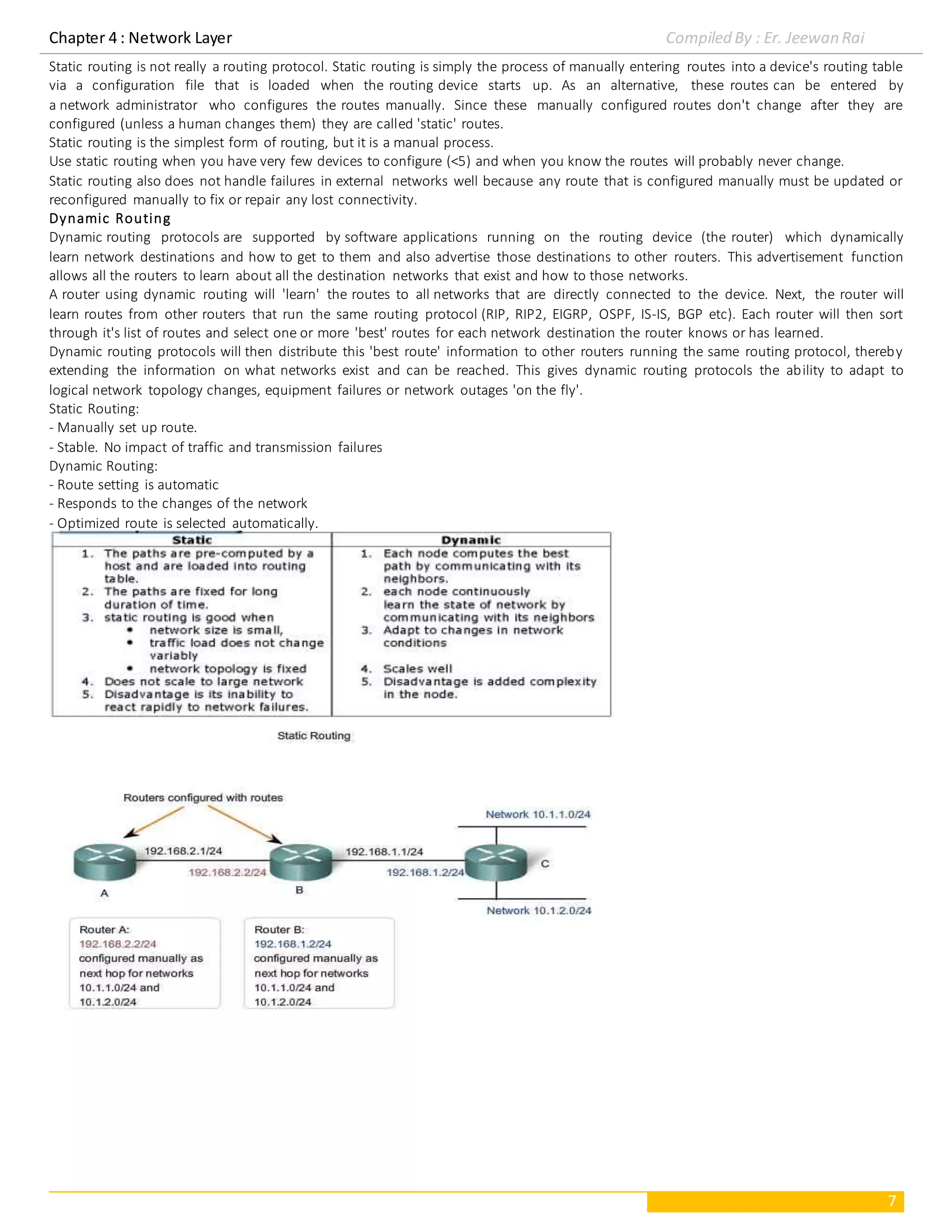 Chapter 4 : Network Layer Compiled By : Er. Jeewan Rai
7
Static routing is not really a routing protocol. Static routing is simply the process of manually entering routes into a device's routing table
via a configuration file that is loaded when the routing device starts up. As an alternative, these routes can be entered by
a network administrator who configures the routes manually. Since these manually configured routes don't change after they are
configured (unless a human changes them) they are called 'static' routes.
Static routing is the simplest form of routing, but it is a manual process.
Use static routing when you have very few devices to configure (<5) and when you know the routes will probably never change.
Static routing also does not handle failures in external networks well because any route that is configured manually must be updated or
reconfigured manually to fix or repair any lost connectivity.
Dynamic Routing
Dynamic routing protocols are supported by software applications running on the routing device (the router) which dynamically
learn network destinations and how to get to them and also advertise those destinations to other routers. This advertisement function
allows all the routers to learn about all the destination networks that exist and how to those networks.
A router using dynamic routing will 'learn' the routes to all networks that are directly connected to the device. Next, the router will
learn routes from other routers that run the same routing protocol (RIP, RIP2, EIGRP, OSPF, IS-IS, BGP etc). Each router will then sort
through it's list of routes and select one or more 'best' routes for each network destination the router knows or has learned.
Dynamic routing protocols will then distribute this 'best route' information to other routers running the same routing protocol, thereby
extending the information on what networks exist and can be reached. This gives dynamic routing protocols the ability to adapt to
logical network topology changes, equipment failures or network outages 'on the fly'.
Static Routing:
- Manually set up route.
- Stable. No impact of traffic and transmission failures
Dynamic Routing:
- Route setting is automatic
- Responds to the changes of the network
- Optimized route is selected automatically.
 