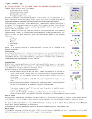 Chapter 4 : Network Layer Compiled By : Er. Jeewan Rai
10
4.5 Routing Protocols : RIP, OSPF, BGP, Unicast and Multicast routing protocols
Network address can be of one of the following:
 Unicast (destined to one host)
 Multicast (destined to group)
 Broadcast (destined to all)
 Anycast (destined to nearest one)
A router never forwards broadcast traffic by default. Multicast traffic uses special treatment as it is
most a video stream or audio with highest priority. Anycast is just similar to unicast, except that the
packets are delivered to the nearest destination when multiple destinations are available.
When a device has multiple paths to reach a destination, it always selects one path by preferring it
over others. This selection process is termed as Routing. Routing is done by special network devices
called routers or it can be done by means of software processes.The software based routers have
limited functionality and limited scope.
A router is always configured with some default route. A default route tells the router where to
forward a packet if there is no route found for specific destination. In case there are multiple path
existing to reach the same destination, router can make decision based on the following
information:
 Hop Count
 Bandwidth
 Metric
 Prefix-length
 Delay
Routes can be statically configured or dynamically learnt. One route can be configured to be
preferred over others.
Unicast routing
Most of the traffic on the internet and intranets known as unicast data or unicast traffic is sent with
specified destination. Routing unicast data over the internet is called unicast routing. It is the
simplest form of routing because the destination is already known. Hence the router just has to look
up the routing table and forward the packet to next hop.
Broadcast routing
By default, the broadcast packets are not routed and forwarded by the routers on any network.
Routers create broadcast domains. But it can be configured to forward broadcasts in some special
cases. A broadcast message is destined to all network devices.
Broadcast routing can be done in two ways (algorithm):
 A router creates a data packet and then sends it to each host one by one. In this case, the
router creates multiple copies of single data packet with different destination addresses.
All packets are sent as unicast but because they are sent to all, it simulates as if router is
broadcasting.
This method consumes lots of bandwidth and router must destination address of each
node.
 Secondly, when router receives a packet that is to be broadcasted, it simply floods those
packets out of all interfaces. All routers are configured in the same way.
This method is easy on router's CPU but may cause the problem of duplicate packets
received from peer routers.
Reverse path forwarding is a technique, in which router knows in advance about its
predecessor from where it should receive broadcast. This technique is used to detect and discard duplicates.
Multicast Routing
Multicast routing is special case of broadcast routing with significance difference and challenges. In broadcast routing, packets are sent
to all nodes even if they do not want it. But in Multicast routing, the data is sent to only nodes which wants to receive the packets.
The router must know that there are nodes, which wish to receive multicast packets (or stream) then only it should forward. Multicast
routing works spanning tree protocol to avoid looping.
Multicast routing also uses reverse path Forwarding technique, to detect and discard duplicates and loops.
Anycast Routing
Anycast packet forwarding is a mechanism where multiple hosts can have same logical address. When a packet destined to this logical
address is received, it is sent to the host which is nearest in routing topology.
Routing
schemes
anycast
broadcast
multicast
unicast
geocast
 v
 t
 e
 