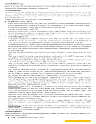 Chapter 4 : Network Layer Compiled By : Er. Jeewan Rai
11
Anycast routing is done with help of DNS server. Whenever an Anycast packet is received it is enquired with DNS to where to send it.
DNS provides the IP address which is the nearest IP configured on it.
Unicast Routing Protocols
The analogy stated that distance vector routing protocols are like using road signs to guide you on your
way to a destination, only giving you information about distance and direction. However, link-state
routing protocols are like using a map. With a map, you can see all of the potential routes and determine
your own preferred path.
There are two kinds of routing protocols available to route unicast packets:
 Distance Vector Routing Protocol
Distance Vector is simple routing protocol which takes routing decision on the number of hops between source and destination. A
route with less number of hops is considered as the best route. Every router advertises its set best routes to other routers. Ultimately,
all routers build up their network topology based on the advertisements of their peer routers,
For example Routing Information Protocol (RIP).
Distance vector routing protocols are likeroad signs because routers must makepreferred path decisions based on a distance or metric
to a network. Just as travelers trust a road sign to accurately state the distance to the next town, a distance vector router trusts that
another router is advertising the true distance to the destination network.
 Link State Routing Protocol
Link State protocol is slightly complicated protocol than Distance Vector. It takes into account the states of links of all the routers in
a network. This technique helps routes build a common graph of the entire network. All routers then calculate their best path for
routing purposes. For example, Open Shortest Path First (OSPF) and Intermediate System to Intermediate System (ISIS).
Link-state routing protocols take a different approach. Link-state routing protocols are more like a road map because they create a
topological map of the network and each router uses this map to determine the shortest path to each network. Just as you refer to a
map to find the route to another town, link-state routers use a map to determine the preferred path to reach another destination.
Link State Routing Process :-
1. Each router learns about its own links, its own directly connected networks. This is done by detecting that an interface is in the up
state.
2. Each router is responsible for meeting its neighbors on directly connected networks. Similar to EIGRP, link state routers do this by
exchanging Hello packets with other link-state routers on directly connected networks.
3. Each router builds a Link-State Packet (LSP) containing the state of each directly connected link. This is done by recording all the
pertinent information about each neighbor, including neighbor ID, link type, and bandwidth.
4. Each router floods the LSP to all neighbors, who then store all LSPs received in a database. Neighbors then flood the LSPs to their
neighbors until all routers in the area have received the LSPs. Each router stores a copy of each LSP received from its neighbors in a
local database.
5. Each router uses the database to construct a complete map of the topology and computes the best path to each destination
network. Like having a road map, the router now has a complete map of all destinations in the topology and the routes to reach
them. The SPF algorithm is used to construct the map of the topology and to determine the best path to each network.
There are several advantages of link-state routing protocols compared to distance vector routing protocols.
*Builds a Topological Map : Link-state routing protocols create a topological map, or SPF tree of the network topology. Distance
vector routing protocols do not have a topological map of the network. Routers implementing a distance vector routing protocol only
have a list of networks, which includes the cost (distance) and next-hop routers (direction) to those networks. Because link-state
routing protocols exchange link-states, the SPF algorithm can build an SPF tree of the network. Using the SPF tree, each router can
independently determine the shortest path to every network.
*Fast Convergence : When receiving a Link-state Packet (LSP), link-state routing protocols immediately flood the LSP outall interfaces
except for the interface from which the LSP was received. A router using a distance vector routing protocol needs to process each
routing update and update its routing table before flooding them out other interfaces, even with triggered updates. Faster
convergence is achieved for link-state routing protocols. A notable exception is EIGRP.
*Event-driven Updates : After the initial flooding of LSPs, link-state routing protocols only send out an LSP when there is a change in
the topology. The LSP contains only the information regarding the affected link. Unlike some distance vector routing protocols, link-
state routing protocols do not send periodic updates.
Note: OSPF routers do flood the own link-states every 30 minutes. This is known as a paranoid update and is discussed in the following
chapter. Also, not all distance vector routing protocols send periodic updates. RIP and IGRP send periodic updates; however, EIGRP
does not.
*Hierarchical Design : Link-state routing protocols such as OSPF and IS-IS use the conceptof areas. Multiple areas create a hierarchical
design to networks, allowing for better route aggregation (summarization) and the isolation of routing issues within an area. Multi-
area OSPF and IS-IS are discussed further in CCNP.
Multicast Routing Protocols
Unicast routing protocols use graphs while Multicast routing protocols use trees, i.e. spanning tree to avoid loops. The optimal tree is
called shortest path spanning tree.
 DVMRP - Distance Vector Multicast Routing Protocol
 
