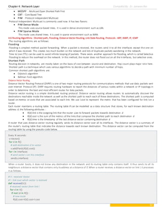 Chapter 4 : Network Layer Compiled By : Er. Jeewan Rai
12
 MOSPF - Multicast Open Shortest Path First
 CBT - Core Based Tree
 PIM - Protocol independent Multicast
Protocol Independent Multicast is commonly used now. It has two flavors:
 PIM Dense Mode
This mode uses source-based trees. It is used in dense environment such as LAN.
 PIM Sparse Mode
This mode uses shared trees. It is used in sparse environment such as WAN.
4.6 Routing Algorithms : Shortest path, Flooding, Distance Vector Routing, Link State Routing, Protocols : ARP, RARP, IP, ICMP
The routing algorithms are as follows:
Flooding
Flooding is simplest method packet forwarding. When a packet is received, the routers send it to all the interfaces except the one on
which it was received. This creates too much burden on the network and lots of duplicate packets wandering in the network.
Time to Live (TTL) can be used to avoid infinite looping of packets. There exists another approach for flooding, which is called Selective
Flooding to reduce the overhead on the network. In this method, the router does not flood out on all the interfaces, but selective ones.
Shortest Path
Routing decision in networks, are mostly taken on the basis of cost between source and destination. Hop count plays major role here.
Shortest path is a technique which uses various algorithms to decide a path with minimum number of hops.
Common shortest path algorithms are:
 Dijkstra's algorithm
 Bellman Ford algorithm
DistanceVector Routing,
Distance Vector Routing Protocol (DVRP) is one of two major routing protocols for communications methods that use data packets sent
over Internet Protocol (IP). DVRP requires routing hardware to report the distances of various nodes within a network or IP topology in
order to determine the best and most efficient routes for data packets.
Distance vector routing is a simple distributed routing protocol. Distance vector routing allows routers to automatically discover the
destinations reachable inside the network as well as the shortest path to reach each of these destinations. The shortest path is computed
based on metrics or costs that are associated to each link. We use l.cost to represent the metric that has been configured for link l on a
router.
Each router maintains a routing table. The routing table R can be modelled as a data structure that stores, for each known destination
address d, the following attributes :
 R[d].link is the outgoing link that the router uses to forward packets towards destination d
 R[d].cost is the sum of the metrics of the links that compose the shortest path to reach destination d
 R[d].time is the timestamp of the last distance vector containing destination d
A router that uses distance vector routing regularly sends its distance vector over all its interfaces. The distance vector is a summary of
the router’s routing table that indicates the distance towards each known destination. This distance vector can be computed from the
routing table by using the pseudo-code below.
Every N seconds:
v=Vector()
for d in R[]:
# add destination d to vector
v.add(Pair(d,R[d].cost))
for i in interfaces
# send vector v on this interface
send(v,interface)
When a router boots, it does not know any destination in the network and its routing table only contains itself. It thus send s to all its
neighbours adistance vector that contains only its address at a distance of 0.When a router receives a distance vector on link l, it processes
it as follows.
# V : received Vector
# l : link over which vector is received
def received(V,l):
# received vector from link l
for d in V[]
if not (d in R[]) :
# new route
R[d].cost=V[d].cost+l.cost
 