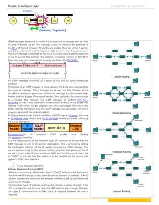 Chapter 4 : Network Layer Compiled By : Er. Jeewan Rai
17
ICMP messages generated by router R1, in response to message sent by H0 to
H1 and forwarded by R0. This message could, for instance be generated if
the MTU of the link between R0 and R1 was smaller than size of the IP packet,
and the packet had the Don't Fragment (DF) bit set in the IP packet header.
The ICMP message is returned to H0, since this is the source address specified
in the IP packet that suffered the problem. A modern version of Path MTU
Discovery provides a mechanism to verify the Path MTU [RFC4821].
An ICMP message consisting of 4 bytes of PCI and an optional message
payload.
The format of an ICMP message is shown above. The 8-bit type code identifies
the types of message. This is followed by at least the first 28 bytes of the
packet that resulted in generation of the error message (i.e. the network-layer
header and first 8 bytes of transport header). This payload is, for instance used
by a sender that receives the ICMP message to perform Path MTU
Discovery so that it may determine IP destination address of the packet that
resulted in the error. Longer payloads are also encouraged (which can help
better identify the reason why the ICMP message was generated and which
program generated the original packet).
The figure below shows the encapsulation of ICMP over an Ethernet LAN using
an IP network layer header, and a MAC link layer header and trailer containing
the 32-bit checksum:
Encapsulation for a complete ICMP packet (not showing
the Ethernet preamble)
It is the responsibility of the network layer (IP) protocol to ensure that the
ICMP message is sent to the correct destination. This is achieved by setting
the destination address of the IP packet carrying the ICMP message. The
source address is set to the address of the computer that generated the IP
packet (carried in the IP source address field) and the IP protocol type is set
to "ICMP" to indicate that the packet is to be handled by the remote end
system's ICMP client interface.
 Floyd Warshall algorithm
Address Resolution Protocol(ARP)
While communicating, a host needs Layer-2 (MAC) address of the destination
machine which belongs to the same broadcast domain or network. A MAC
address is physically burnt into the Network Interface Card (NIC) of amachine
and it never changes.
On the other hand, IP address on the public domain is rarely changed. If the
NIC is changed in case of some fault, the MAC address also changes. This way,
for Layer-2 communication to take place, a mapping between the two is
required.
Unicast routing
Broadcast routing
Multicast Routing
Anycast Routing
 