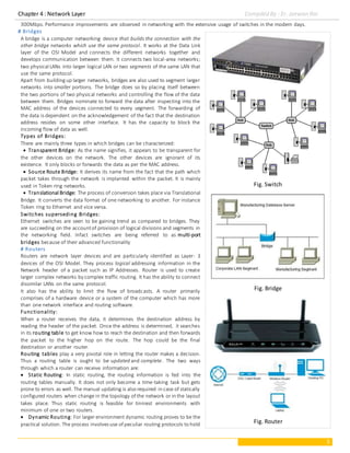 Chapter 4 : Network Layer Compiled By : Er. Jeewan Rai
3
300Mbps. Performance improvements are observed in networking with the extensive usage of switches in the modern days.
# Bridges
A bridge is a computer networking device that builds the connection with the
other bridge networks which use the same protocol. It works at the Data Link
layer of the OSI Model and connects the different networks together and
develops communication between them. It connects two local-area networks;
two physical LANs into larger logical LAN or two segments of the same LAN that
use the same protocol.
Apart from buildingup larger networks, bridges are also used to segment larger
networks into smaller portions. The bridge does so by placing itself between
the two portions of two physical networks and controlling the flow of the data
between them. Bridges nominate to forward the data after inspecting into the
MAC address of the devices connected to every segment. The forwarding of
the data is dependent on the acknowledgement of the fact that the destination
address resides on some other interface. It has the capacity to block the
incoming flow of data as well.
Types of Bridges:
There are mainly three types in which bridges can be characterized:
 Transparent Bridge: As the name signifies, it appears to be transparent for
the other devices on the network. The other devices are ignorant of its
existence. It only blocks or forwards the data as per the MAC address.
 Source Route Bridge: It derives its name from the fact that the path which
packet takes through the network is implanted within the packet. It is mainly
used in Token ring networks.
 Translational Bridge: The process of conversion takes place via Translational
Bridge. It converts the data format of one networking to another. For instance
Token ring to Ethernet and vice versa.
Switches superseding Bridges:
Ethernet switches are seen to be gaining trend as compared to bridges. They
are succeeding on the accountof provision of logical divisions and segments in
the networking field. Infact switches are being referred to as multi-port
bridges because of their advanced functionality
# Routers
Routers are network layer devices and are particularly identified as Layer- 3
devices of the OSI Model. They process logical addressing information in the
Network header of a packet such as IP Addresses. Router is used to create
larger complex networks by complex traffic routing. It has the ability to connect
dissimilar LANs on the same protocol.
It also has the ability to limit the flow of broadcasts. A router primarily
comprises of a hardware device or a system of the computer which has more
than one network interface and routing software.
Functionality:
When a router receives the data, it determines the destination address by
reading the header of the packet. Once the address is determined, it searches
in its routing table to get know how to reach the destination and then forwards
the packet to the higher hop on the route. The hop could be the final
destination or another router.
Routing tables play a very pivotal role in letting the router makes a decision.
Thus a routing table is ought to be updated and complete. The two ways
through which a router can receive information are:
 Static Routing: In static routing, the routing information is fed into the
routing tables manually. It does not only become a time-taking task but gets
prone to errors as well. The manual updating is also required in case of statically
configured routers when change in the topology of the network or in the layout
takes place. Thus static routing is feasible for tinniest environments with
minimum of one or two routers.
 Dynamic Routing: For larger environment dynamic routing proves to be the
practical solution. The process involves use of peculiar routing protocols to hold
Fig. Switch
Fig. Bridge
Fig. Router
 