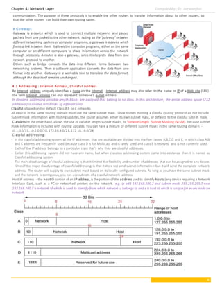 Chapter 4 : Network Layer Compiled By : Er. Jeewan Rai
4
communication. The purpose of these protocols is to enable the other routers to transfer information about to other routers, so
that the other routers can build their own routing tables.
# Gateways
Gateway is a device which is used to connect multiple networks and passes
packets from one packet to the other network. Acting as the ‘gateway’ between
different networking systems orcomputer programs, a gateway is a device which
forms a link between them. It allows the computer programs, either on the same
computer or on different computers to share information across the network
through protocols. A router is also a gateway, since it interprets data from one
network protocol to another.
Others such as bridge converts the data into different forms between two
networking systems. Then a software application converts the data from one
format into another. Gateway is a workable tool to translate the data format,
although the data itself remains unchanged.
4.2 Addressing : Internet Address, Classful Address
An Internet address uniquely identifies a node on the Internet. Internet address may also refer to the name or IP of a Web site (URL).
The term Internet address can also represent someone's e-mail address.
In classless addressing variable-length blocks are assigned that belong to no class. In this architecture, the entire address space (232
addresses) is divided into blocks of different sizes.
Classful is based on the default Class A,B or C networks.
All devices in the same routing domain must use the same subnet mask. Since routers running a classful routing protocol do not include
subnet mask information with routing updates, the router assumes either its own subnet mask, or defaults to the classful subnet mask.
Classless on the other hand, allows the use of variable length subnet masks, or Variable-Length Subnet Masking (VLSM), because subnet
mask information is included with routing updates. You can have a mixture of different subnet masks in the same routing domain: -
10.1.0.0/19,10.2.0.0/20,172.16.8.0/21,172.16.16.0/24
Classful addressing:
- In the classful addressing system all the IP addresses that are available are divided into the five classes A,B,C,D and E, in which class A,B
and C address are frequently used because class D is for Multicast and is rarely used and class E is reserved and is not currently used.
- Each of the IP address belongs to a particular class that's why they are classful addresses.
- Earlier this addressing system did not have any name, but when classless addressing system came into existence then it is named as
Classful addressing system.
- The main disadvantage of classful addressing is that it limited the flexibility and number of addresses that can be assigned to any device.
- One of the major disadvantage of classful addressing is that it does not send subnet information but it will send the complete network
address. The router will supply its own subnet mask based on its locally configured subnets. As long as you have the same subnet mask
and the network is contiguous, you can use subnets of a classful network address.
Host IP address - the hostID portion of an IP address,is theportion of the address used to identify hosts (any device requiring a Network
Interface Card, such as a PC or networked printer) on the network. e.g. ip add 192.168.100.2 and subnet mask 255.255.255.0 now
192.168.100.X is network id which is used to identify from which network u belongs to and x is host id which is uniquefor ev ery nodeon
network
 