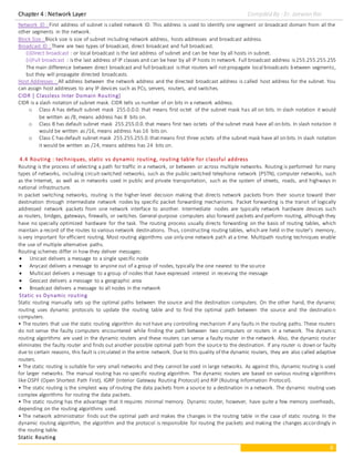 Chapter 4 : Network Layer Compiled By : Er. Jeewan Rai
6
Network ID : First address of subnet is called network ID. This address is used to identify one segment or broadcast domain from all the
other segments in the network.
Block Size : Block size is size of subnet including network address, hosts addresses and broadcast address.
Broadcast ID : There are two types of broadcast, direct broadcast and full broadcast.
(i)Direct broadcast : or local broadcast is the last address of subnet and can be hear by all hosts in subnet.
(ii)Full broadcast : is the last address of IP classes and can be hear by all IP hosts in network. Full broadcast address is 255.255.255.255
The main difference between direct broadcast and full broadcast is that routers will notpropagate local broadcasts between segments,
but they will propagate directed broadcasts.
Host Addresses : All address between the network address and the directed broadcast address is called host address for the subnet. You
can assign host addresses to any IP devices such as PCs, servers, routers, and switches.
CIDR [ Classless Inter Domain Routing]
CIDR is a slash notation of subnet mask. CIDR tells us number of on bits in a network address.
o Class A has default subnet mask 255.0.0.0. that means first octet of the subnet mask has all on bits. In slash notation it would
be written as /8, means address has 8 bits on.
o Class B has default subnet mask 255.255.0.0.that means first two octets of the subnet mask have all on bits. In slash notation it
would be written as /16, means address has 16 bits on.
o Class C has default subnet mask 255.255.255.0.thatmeans first three octets of the subnet mask have all on bits. In slash notation
it would be written as /24, means address has 24 bits on.
4.4 Routing : techniques, static vs dynamic routing, routing table for classful address
Routing is the process of selecting a path for traffic in a network, or between or across multiple networks. Routing is performed for many
types of networks, including circuit-switched networks, such as the public switched telephone network (PSTN), computer networks, such
as the Internet, as well as in networks used in public and private transportation, such as the system of streets, roads, and highways in
national infrastructure.
In packet switching networks, routing is the higher-level decision making that directs network packets from their source toward their
destination through intermediate network nodes by specific packet forwarding mechanisms. Packet forwarding is the transit of logically
addressed network packets from one network interface to another. Intermediate nodes are typically network hardware devices such
as routers, bridges, gateways, firewalls, or switches. General-purpose computers also forward packets and perform routing, although they
have no specially optimized hardware for the task. The routing process usually directs forwarding on the basis of routing tables, which
maintain a record of the routes to various network destinations. Thus, constructing routing tables, which are held in the router's memory,
is very important for efficient routing. Most routing algorithms use only one network path at a time. Multipath routing techniques enable
the use of multiple alternative paths.
Routing schemes differ in how they deliver messages:
 Unicast delivers a message to a single specific node
 Anycast delivers a message to anyone out of a group of nodes, typically the one nearest to the source
 Multicast delivers a message to a group of nodes that have expressed interest in receiving the message
 Geocast delivers a message to a geographic area
 Broadcast delivers a message to all nodes in the network
Static vs Dynamic routing
Static routing manually sets up the optimal paths between the source and the destination computers. On the other hand, the dynamic
routing uses dynamic protocols to update the routing table and to find the optimal path between the source and the destinatio n
computers.
• The routers that use the static routing algorithm do not have any controlling mechanism if any faults in the routing paths. These routers
do not sense the faulty computers encountered while finding the path between two computers or routers in a network. The dynamic
routing algorithms are used in the dynamic routers and these routers can sense a faulty router in the network. Also, the dynamic router
eliminates the faulty router and finds out another possible optimal path from the source to the destination. If any router is down or faulty
due to certain reasons, this fault is circulated in the entire network. Due to this quality of the dynamic routers, they are also called adaptive
routers.
• The static routing is suitable for very small networks and they cannot be used in large networks. As against this, dynamic routing is used
for larger networks. The manual routing has no specific routing algorithm. The dynamic routers are based on various routing algorithms
like OSPF (Open Shortest Path First), IGRP (Interior Gateway Routing Protocol) and RIP (Routing Information Protocol).
• The static routing is the simplest way of routing the data packets from a source to a destination in a network. The dynamic routing uses
complex algorithms for routing the data packets.
• The static routing has the advantage that it requires minimal memory. Dynamic router, however, have quite a few memory overheads,
depending on the routing algorithms used.
• The network administrator finds out the optimal path and makes the changes in the routing table in the case of static routing. In the
dynamic routing algorithm, the algorithm and the protocol is responsible for routing the packets and making the changes accordingly in
the routing table.
Static Routing
 