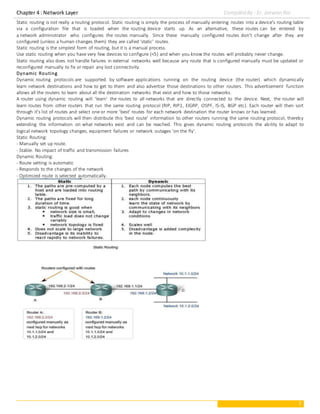 Chapter 4 : Network Layer Compiled By : Er. Jeewan Rai
7
Static routing is not really a routing protocol. Static routing is simply the process of manually entering routes into a device's routing table
via a configuration file that is loaded when the routing device starts up. As an alternative, these routes can be entered by
a network administrator who configures the routes manually. Since these manually configured routes don't change after they are
configured (unless a human changes them) they are called 'static' routes.
Static routing is the simplest form of routing, but it is a manual process.
Use static routing when you have very few devices to configure (<5) and when you know the routes will probably never change.
Static routing also does not handle failures in external networks well because any route that is configured manually must be updated or
reconfigured manually to fix or repair any lost connectivity.
Dynamic Routing
Dynamic routing protocols are supported by software applications running on the routing device (the router) which dynamically
learn network destinations and how to get to them and also advertise those destinations to other routers. This advertisement function
allows all the routers to learn about all the destination networks that exist and how to those networks.
A router using dynamic routing will 'learn' the routes to all networks that are directly connected to the device. Next, the router will
learn routes from other routers that run the same routing protocol (RIP, RIP2, EIGRP, OSPF, IS-IS, BGP etc). Each router will then sort
through it's list of routes and select one or more 'best' routes for each network destination the router knows or has learned.
Dynamic routing protocols will then distribute this 'best route' information to other routers running the same routing protocol, thereby
extending the information on what networks exist and can be reached. This gives dynamic routing protocols the ability to adapt to
logical network topology changes, equipment failures or network outages 'on the fly'.
Static Routing:
- Manually set up route.
- Stable. No impact of traffic and transmission failures
Dynamic Routing:
- Route setting is automatic
- Responds to the changes of the network
- Optimized route is selected automatically.
 