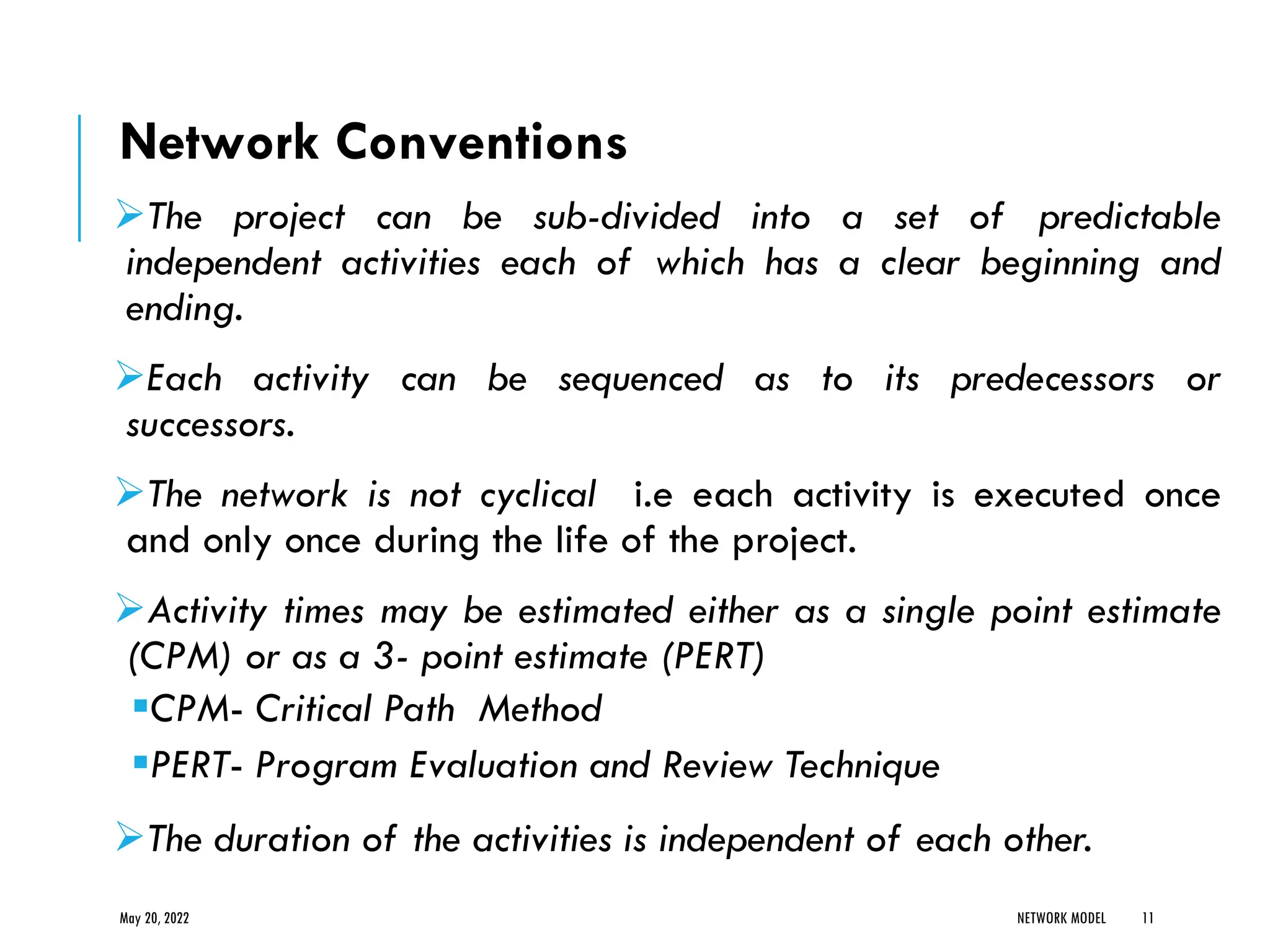 Network Conventions
➢The project can be sub-divided into a set of predictable
independent activities each of which has a clear beginning and
ending.
➢Each activity can be sequenced as to its predecessors or
successors.
➢The network is not cyclical i.e each activity is executed once
and only once during the life of the project.
➢Activity times may be estimated either as a single point estimate
(CPM) or as a 3- point estimate (PERT)
▪CPM- Critical Path Method
▪PERT- Program Evaluation and Review Technique
➢The duration of the activities is independent of each other.
May 20, 2022 NETWORK MODEL 11
 