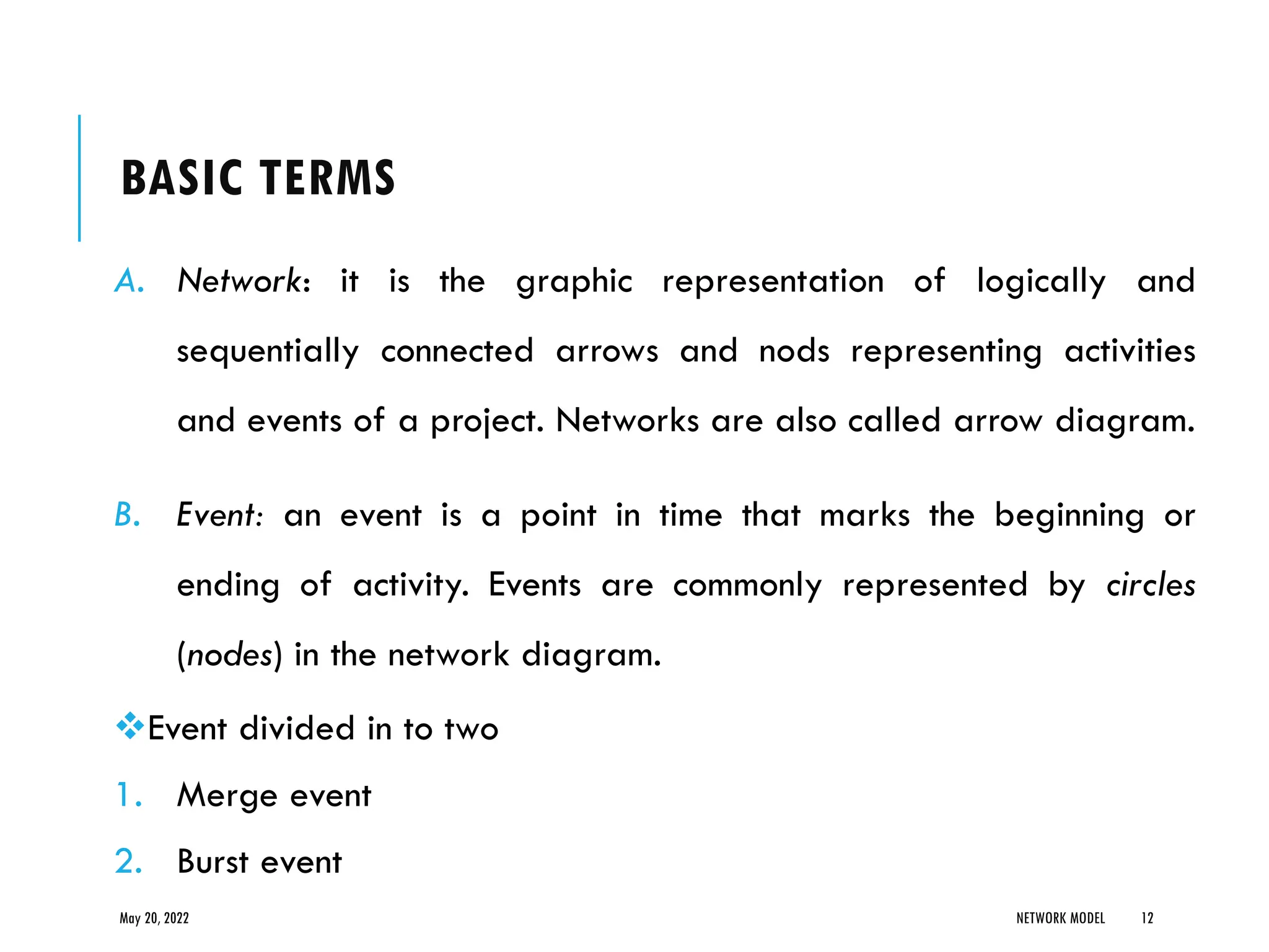 BASIC TERMS
A. Network: it is the graphic representation of logically and
sequentially connected arrows and nods representing activities
and events of a project. Networks are also called arrow diagram.
B. Event: an event is a point in time that marks the beginning or
ending of activity. Events are commonly represented by circles
(nodes) in the network diagram.
❖Event divided in to two
1. Merge event
2. Burst event
May 20, 2022 NETWORK MODEL 12
 