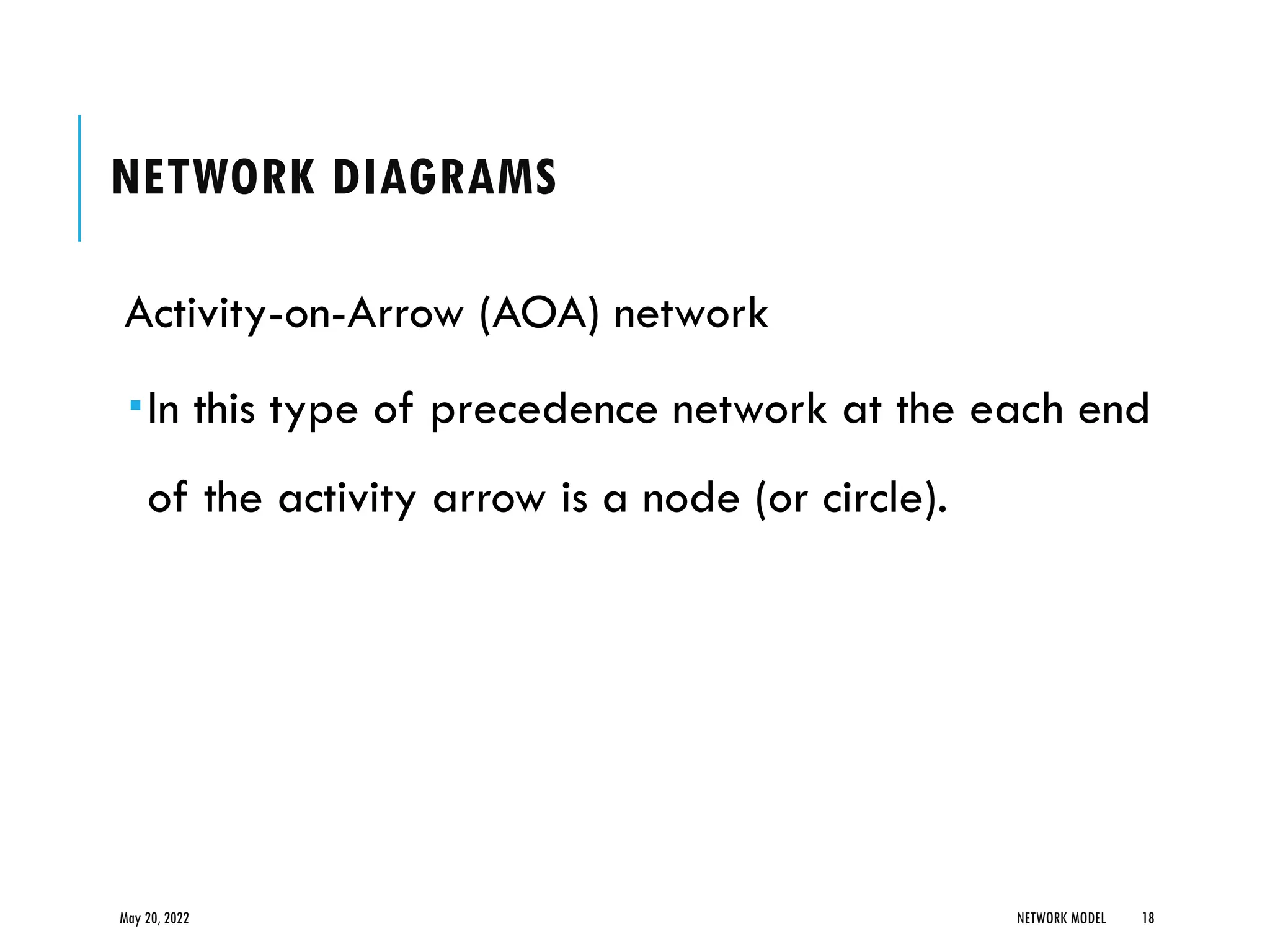 NETWORK DIAGRAMS
Activity-on-Arrow (AOA) network
In this type of precedence network at the each end
of the activity arrow is a node (or circle).
May 20, 2022 NETWORK MODEL 18
 