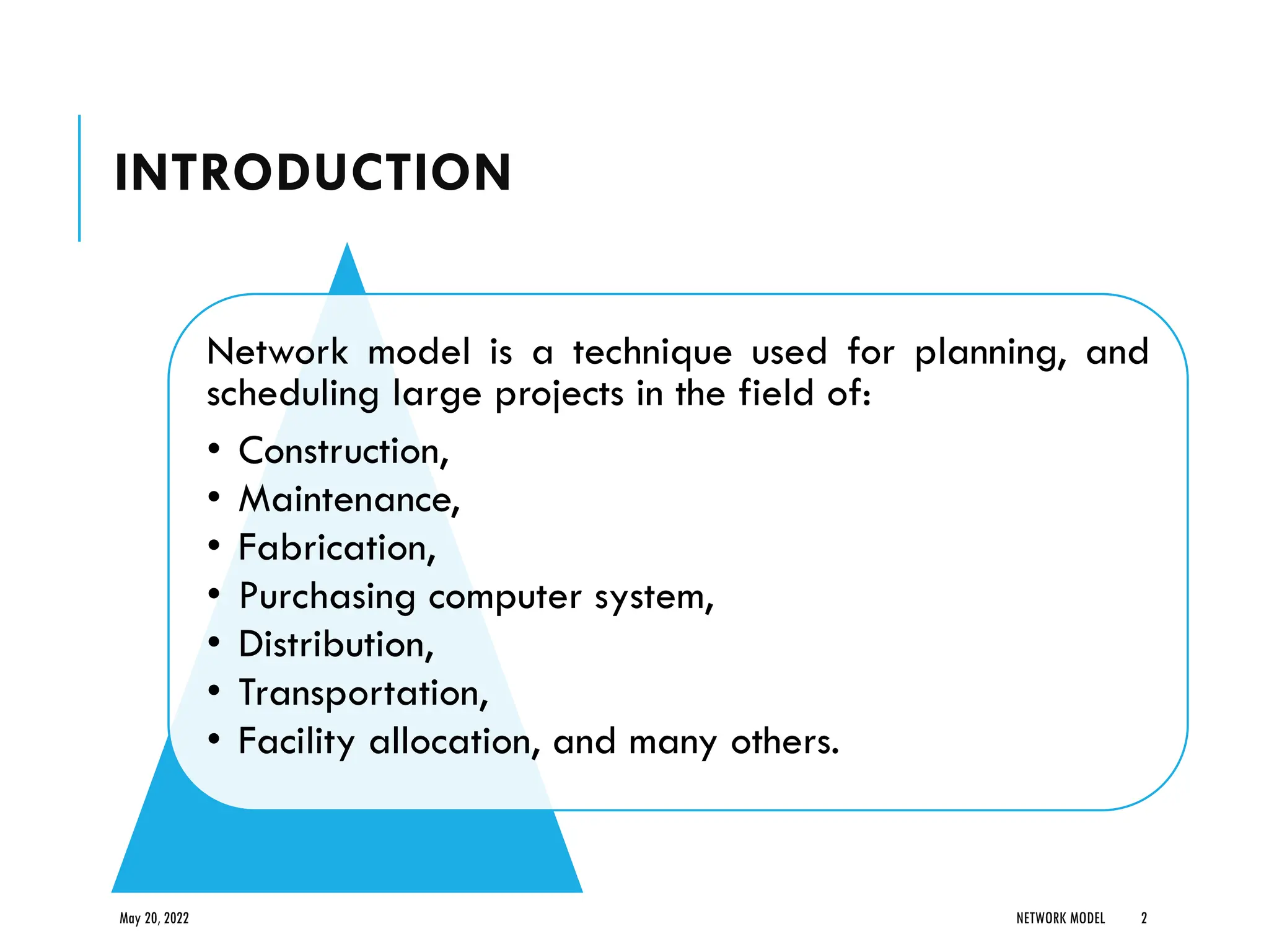 INTRODUCTION
Network model is a technique used for planning, and
scheduling large projects in the field of:
• Construction,
• Maintenance,
• Fabrication,
• Purchasing computer system,
• Distribution,
• Transportation,
• Facility allocation, and many others.
May 20, 2022 NETWORK MODEL 2
 