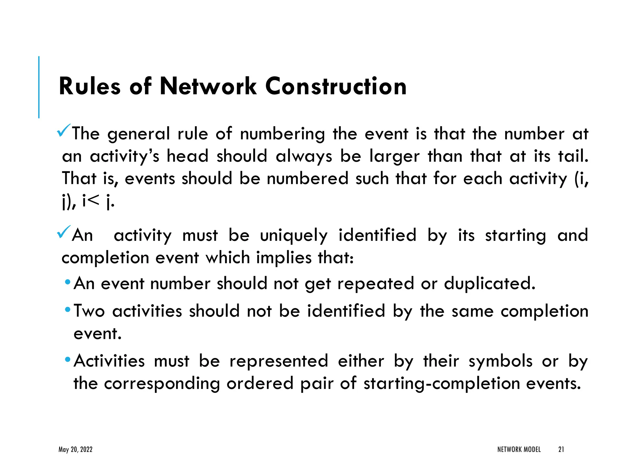 Rules of Network Construction
✓The general rule of numbering the event is that the number at
an activity’s head should always be larger than that at its tail.
That is, events should be numbered such that for each activity (i,
j), i< j.
✓An activity must be uniquely identified by its starting and
completion event which implies that:
•An event number should not get repeated or duplicated.
•Two activities should not be identified by the same completion
event.
•Activities must be represented either by their symbols or by
the corresponding ordered pair of starting-completion events.
May 20, 2022 NETWORK MODEL 21
 