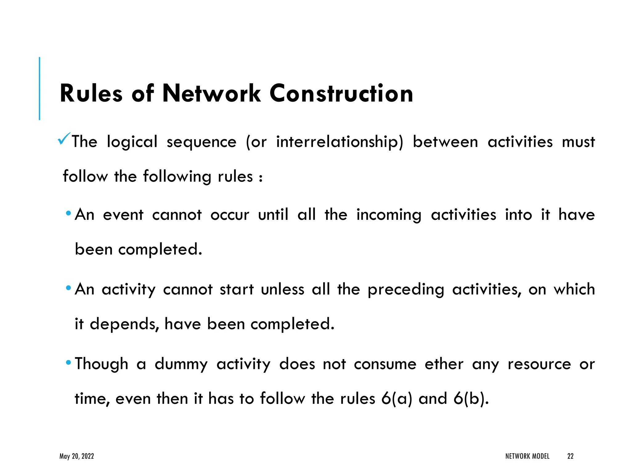Rules of Network Construction
✓The logical sequence (or interrelationship) between activities must
follow the following rules :
•An event cannot occur until all the incoming activities into it have
been completed.
•An activity cannot start unless all the preceding activities, on which
it depends, have been completed.
•Though a dummy activity does not consume ether any resource or
time, even then it has to follow the rules 6(a) and 6(b).
May 20, 2022 NETWORK MODEL 22
 