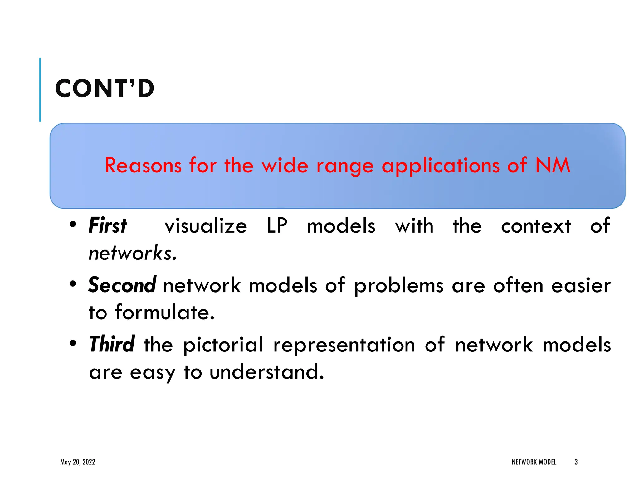 CONT’D
Reasons for the wide range applications of NM
• First visualize LP models with the context of
networks.
• Second network models of problems are often easier
to formulate.
• Third the pictorial representation of network models
are easy to understand.
May 20, 2022 NETWORK MODEL 3
 