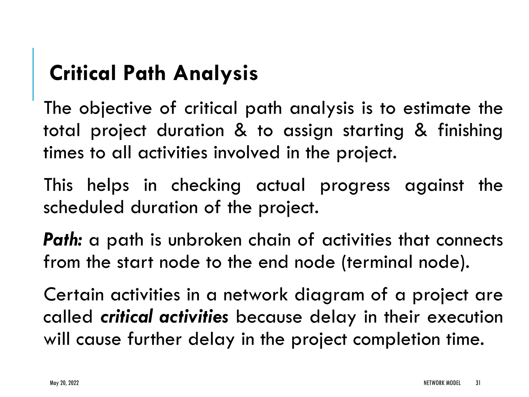 Critical Path Analysis
The objective of critical path analysis is to estimate the
total project duration & to assign starting & finishing
times to all activities involved in the project.
This helps in checking actual progress against the
scheduled duration of the project.
Path: a path is unbroken chain of activities that connects
from the start node to the end node (terminal node).
Certain activities in a network diagram of a project are
called critical activities because delay in their execution
will cause further delay in the project completion time.
May 20, 2022 NETWORK MODEL 31
 