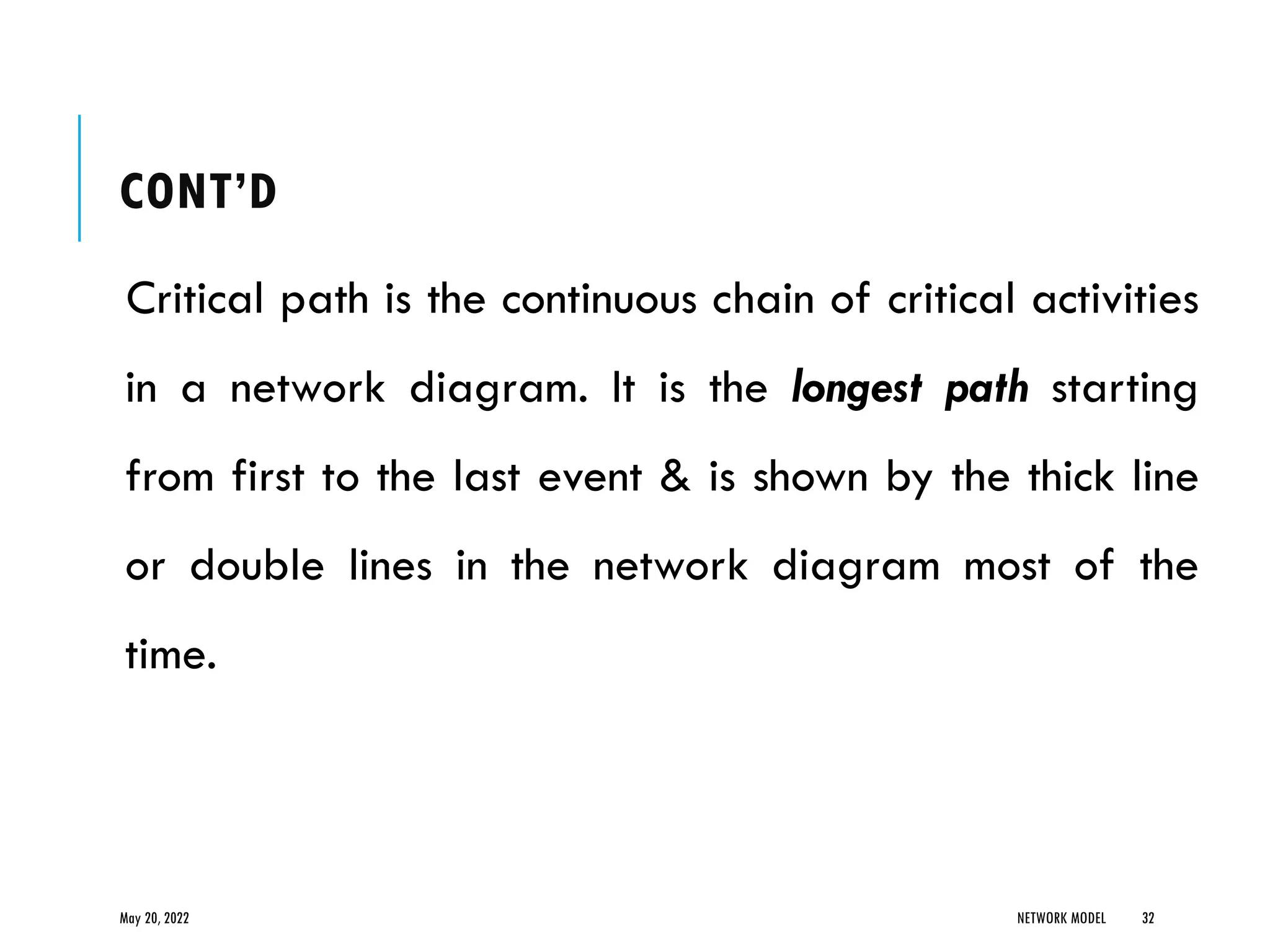 CONT’D
Critical path is the continuous chain of critical activities
in a network diagram. It is the longest path starting
from first to the last event & is shown by the thick line
or double lines in the network diagram most of the
time.
May 20, 2022 NETWORK MODEL 32
 