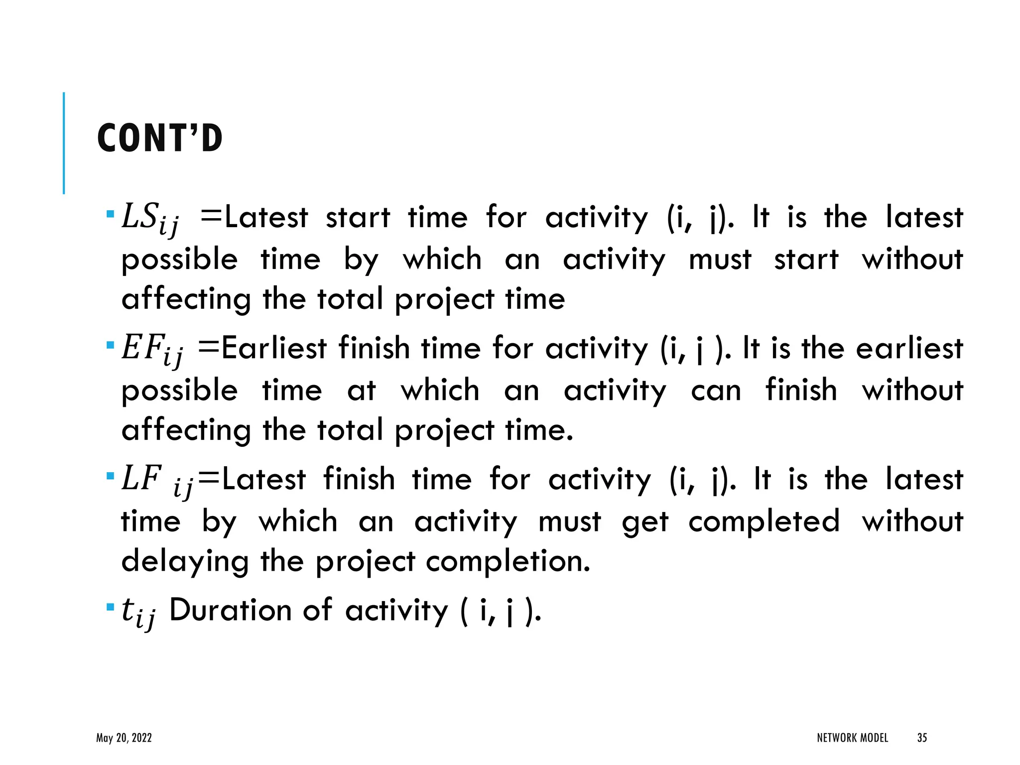 CONT’D
𝐿𝑆𝑖𝑗 =Latest start time for activity (i, j). It is the latest
possible time by which an activity must start without
affecting the total project time
𝐸𝐹𝑖𝑗 =Earliest finish time for activity (i, j ). It is the earliest
possible time at which an activity can finish without
affecting the total project time.
𝐿𝐹 𝑖𝑗=Latest finish time for activity (i, j). It is the latest
time by which an activity must get completed without
delaying the project completion.
𝑡𝑖𝑗 Duration of activity ( i, j ).
May 20, 2022 NETWORK MODEL 35
 