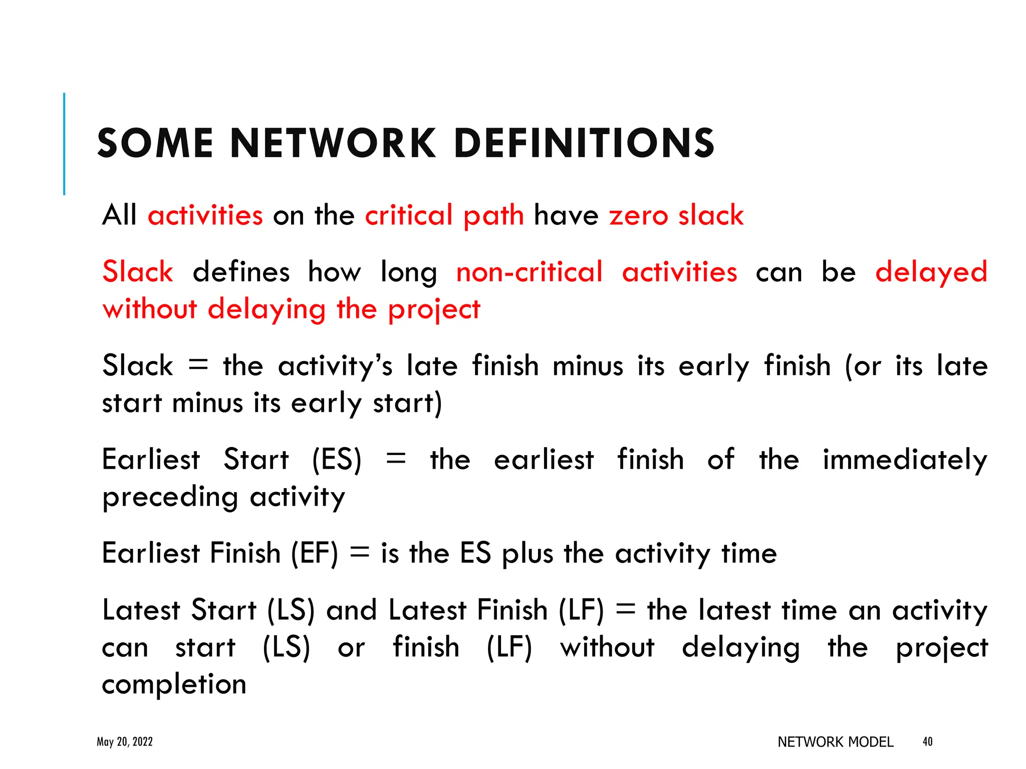 SOME NETWORK DEFINITIONS
All activities on the critical path have zero slack
Slack defines how long non-critical activities can be delayed
without delaying the project
Slack = the activity’s late finish minus its early finish (or its late
start minus its early start)
Earliest Start (ES) = the earliest finish of the immediately
preceding activity
Earliest Finish (EF) = is the ES plus the activity time
Latest Start (LS) and Latest Finish (LF) = the latest time an activity
can start (LS) or finish (LF) without delaying the project
completion
May 20, 2022 NETWORK MODEL 40
 