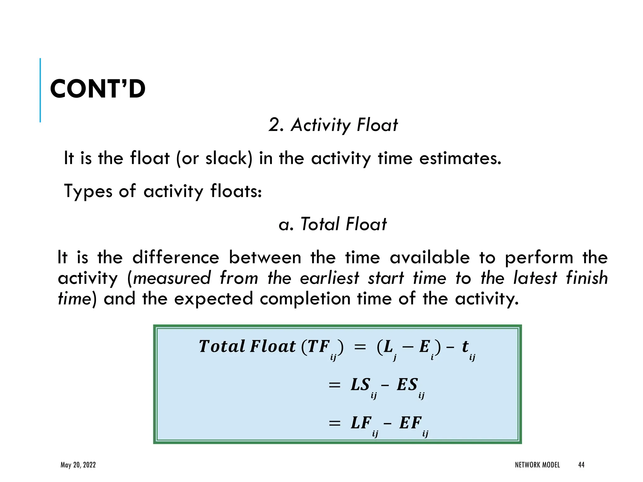 CONT’D
2. Activity Float
It is the float (or slack) in the activity time estimates.
Types of activity floats:
a. Total Float
It is the difference between the time available to perform the
activity (measured from the earliest start time to the latest finish
time) and the expected completion time of the activity.
May 20, 2022 NETWORK MODEL 44
𝑻𝒐𝒕𝒂𝒍 𝑭𝒍𝒐𝒂𝒕 (𝑻𝑭𝒊𝒋
) = (𝑳𝒋
− 𝑬𝒊
) – 𝒕𝒊𝒋
= 𝑳𝑺𝒊𝒋
– 𝑬𝑺𝒊𝒋
= 𝑳𝑭𝒊𝒋
– 𝑬𝑭𝒊𝒋
 