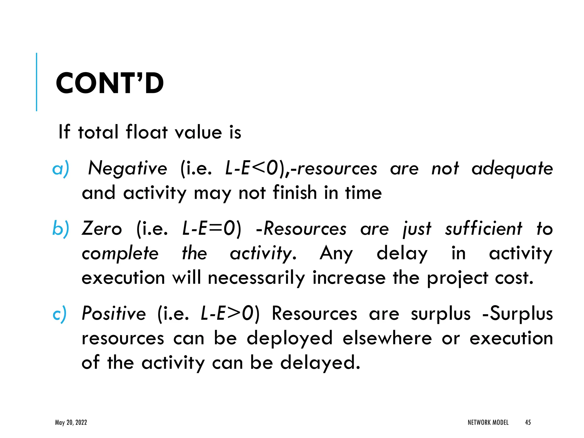 CONT’D
If total float value is
a) Negative (i.e. L-E<0),-resources are not adequate
and activity may not finish in time
b) Zero (i.e. L-E=0) -Resources are just sufficient to
complete the activity. Any delay in activity
execution will necessarily increase the project cost.
c) Positive (i.e. L-E>0) Resources are surplus -Surplus
resources can be deployed elsewhere or execution
of the activity can be delayed.
May 20, 2022 NETWORK MODEL 45
 