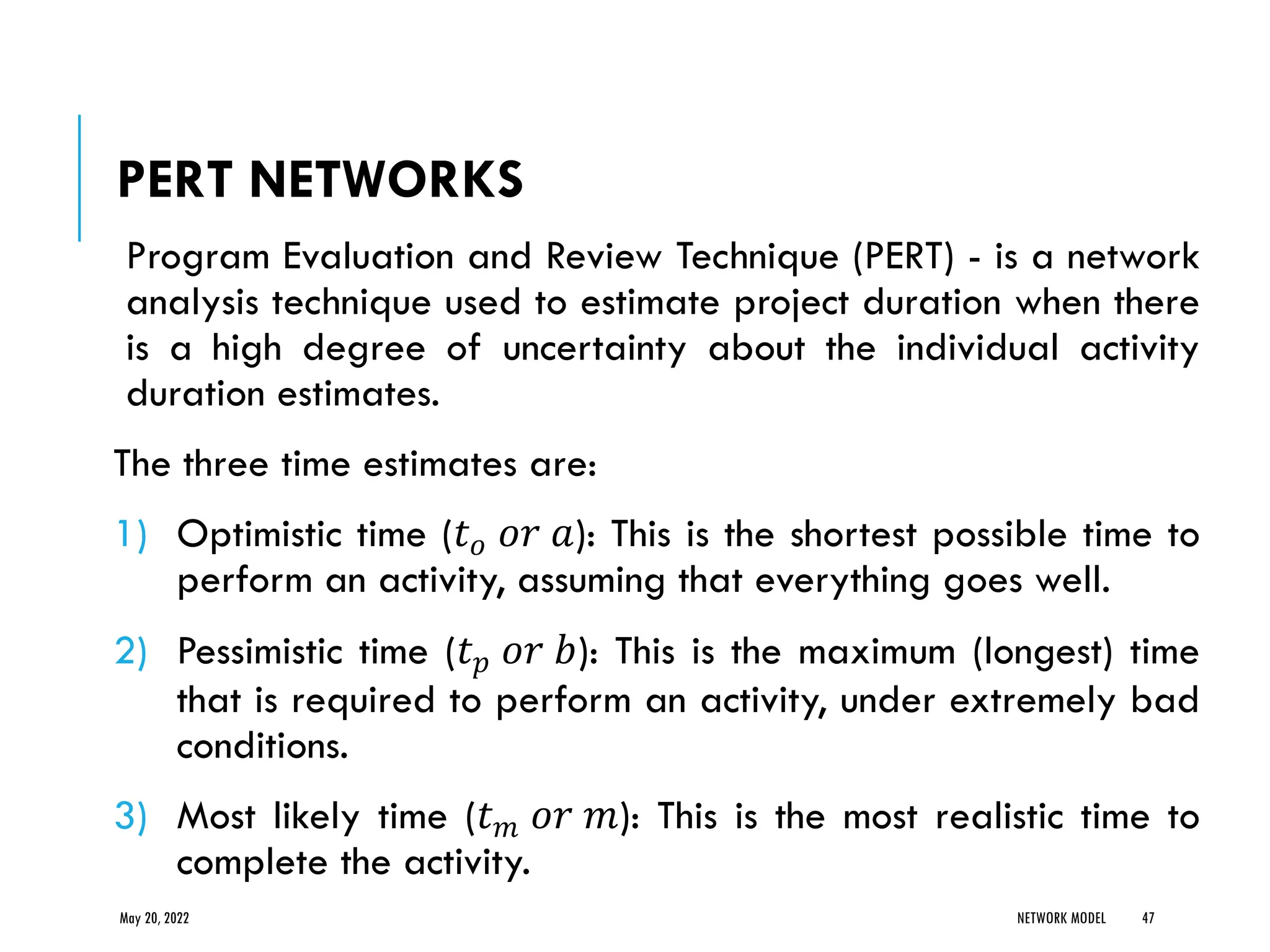 PERT NETWORKS
Program Evaluation and Review Technique (PERT) - is a network
analysis technique used to estimate project duration when there
is a high degree of uncertainty about the individual activity
duration estimates.
The three time estimates are:
1) Optimistic time (𝑡𝑜 𝑜𝑟 𝑎): This is the shortest possible time to
perform an activity, assuming that everything goes well.
2) Pessimistic time (𝑡𝑝 𝑜𝑟 𝑏): This is the maximum (longest) time
that is required to perform an activity, under extremely bad
conditions.
3) Most likely time (𝑡𝑚 𝑜𝑟 𝑚): This is the most realistic time to
complete the activity.
May 20, 2022 NETWORK MODEL 47
 