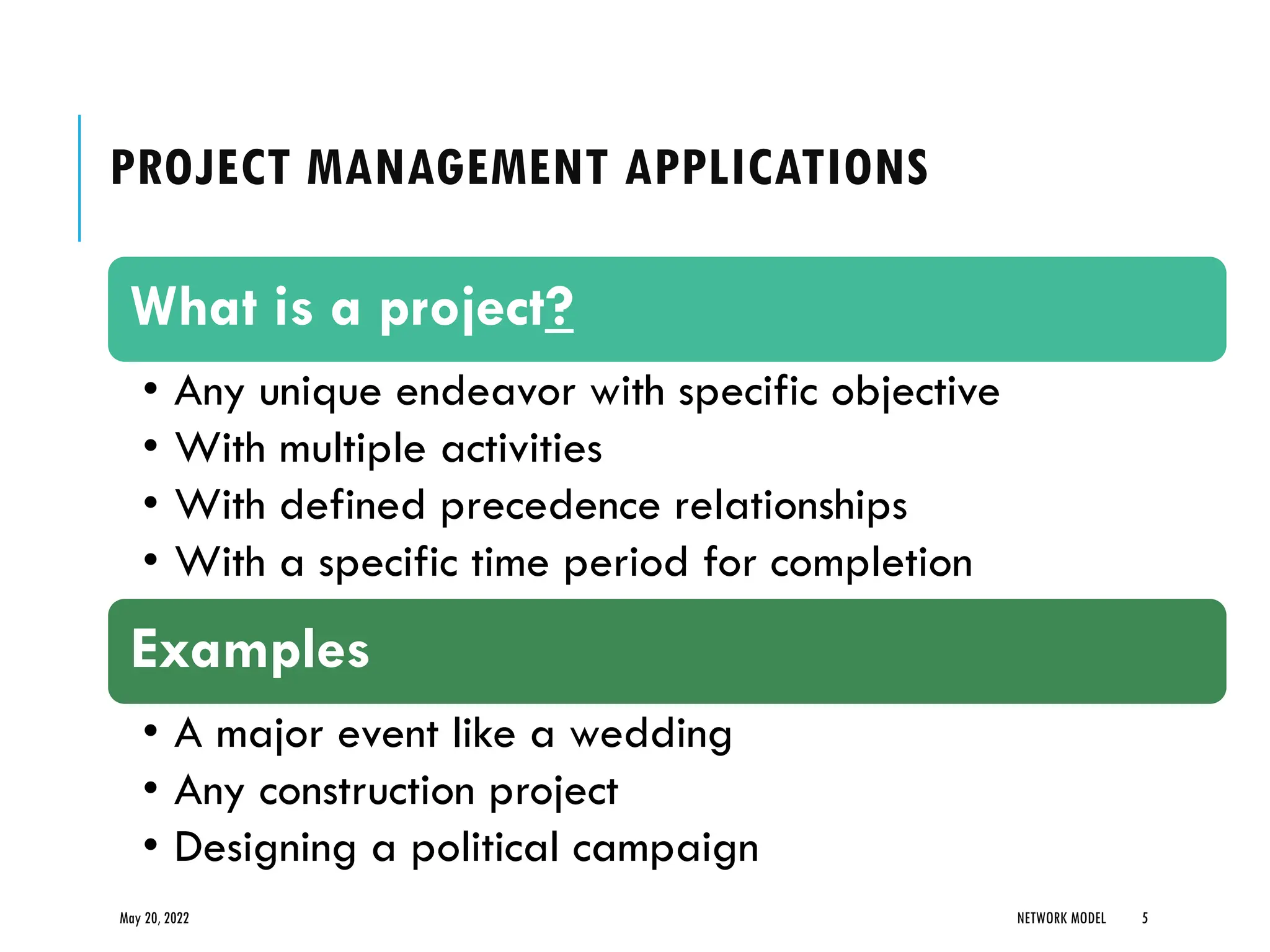 PROJECT MANAGEMENT APPLICATIONS
May 20, 2022 NETWORK MODEL 5
What is a project?
• Any unique endeavor with specific objective
• With multiple activities
• With defined precedence relationships
• With a specific time period for completion
Examples
• A major event like a wedding
• Any construction project
• Designing a political campaign
 