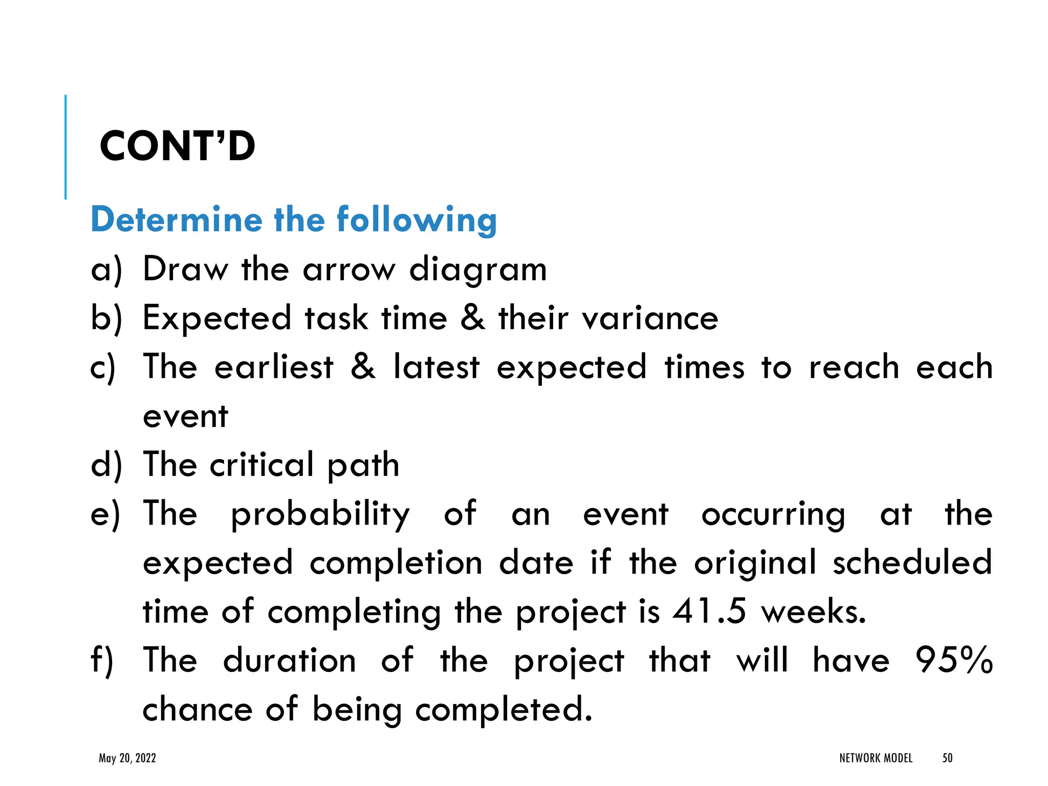 May 20, 2022 NETWORK MODEL 50
Determine the following
a) Draw the arrow diagram
b) Expected task time & their variance
c) The earliest & latest expected times to reach each
event
d) The critical path
e) The probability of an event occurring at the
expected completion date if the original scheduled
time of completing the project is 41.5 weeks.
f) The duration of the project that will have 95%
chance of being completed.
CONT’D
 
