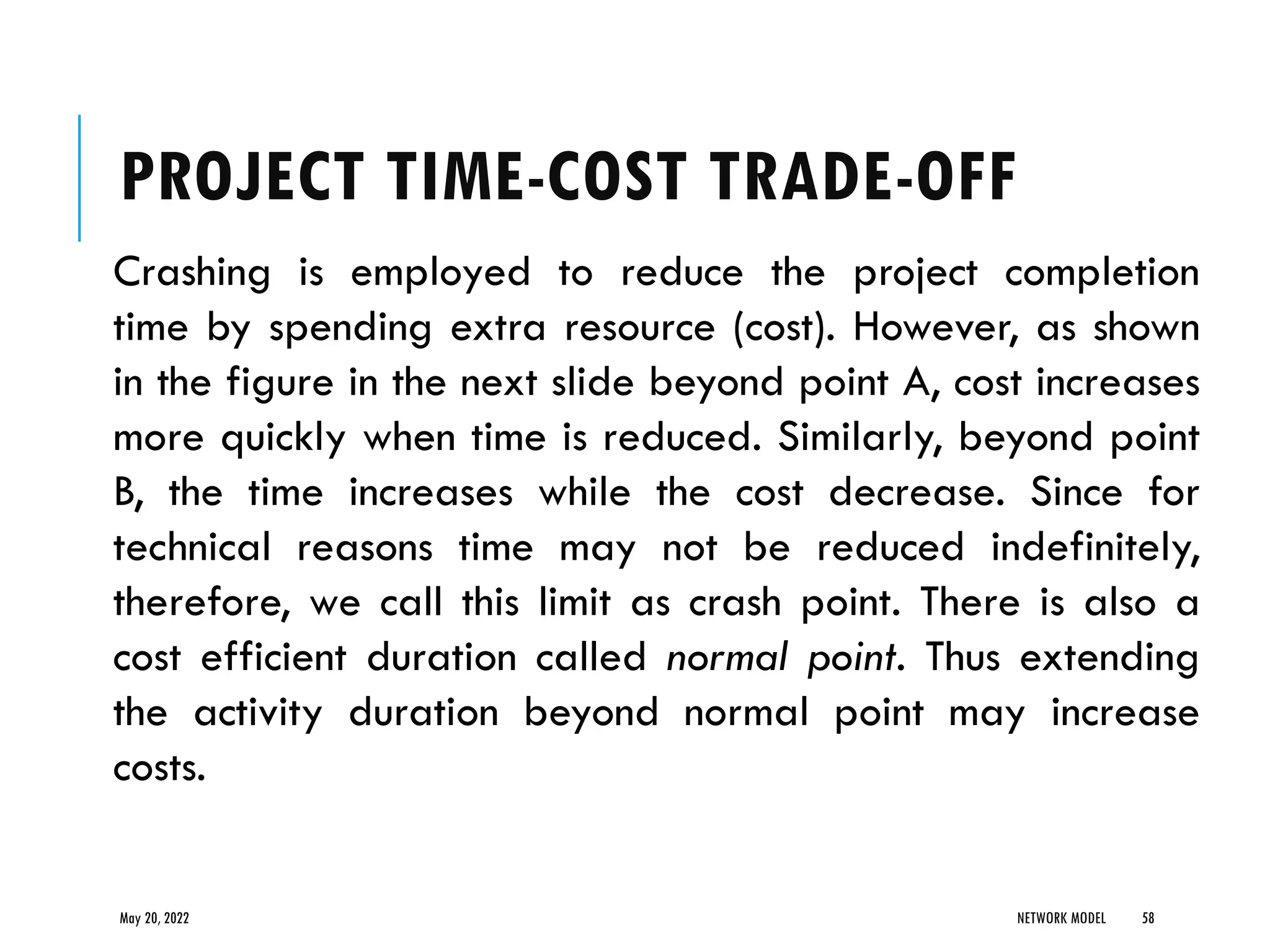 PROJECT TIME-COST TRADE-OFF
Crashing is employed to reduce the project completion
time by spending extra resource (cost). However, as shown
in the figure in the next slide beyond point A, cost increases
more quickly when time is reduced. Similarly, beyond point
B, the time increases while the cost decrease. Since for
technical reasons time may not be reduced indefinitely,
therefore, we call this limit as crash point. There is also a
cost efficient duration called normal point. Thus extending
the activity duration beyond normal point may increase
costs.
May 20, 2022 NETWORK MODEL 58
 