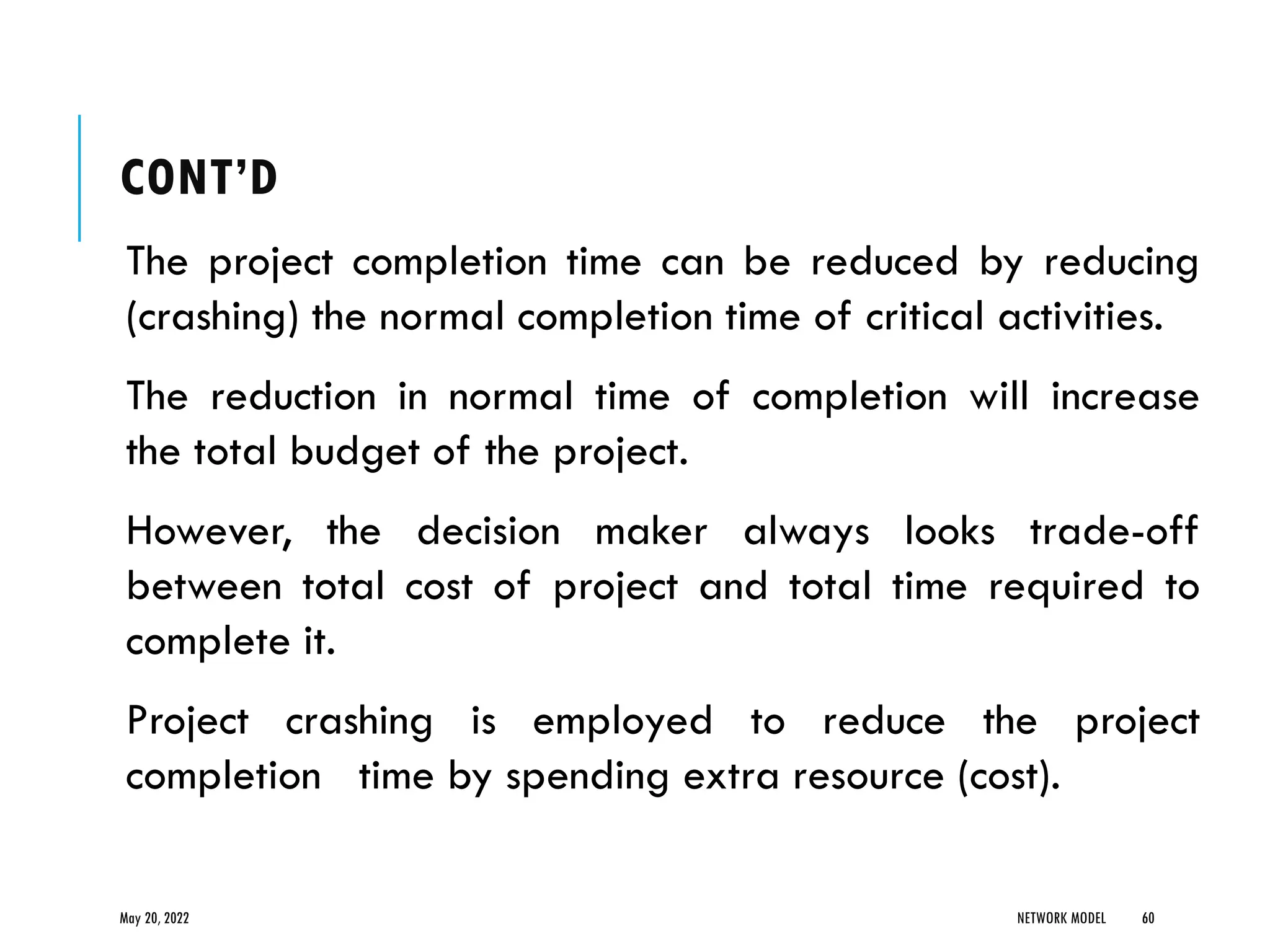 CONT’D
The project completion time can be reduced by reducing
(crashing) the normal completion time of critical activities.
The reduction in normal time of completion will increase
the total budget of the project.
However, the decision maker always looks trade-off
between total cost of project and total time required to
complete it.
Project crashing is employed to reduce the project
completion time by spending extra resource (cost).
May 20, 2022 NETWORK MODEL 60
 
