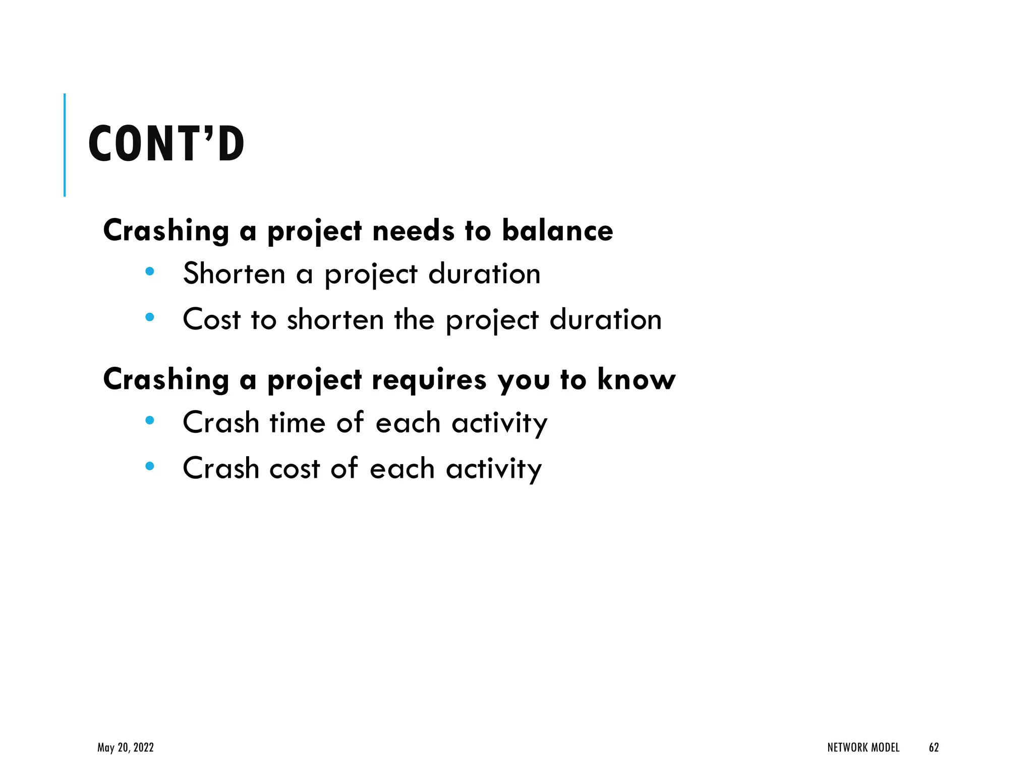 CONT’D
Crashing a project needs to balance
• Shorten a project duration
• Cost to shorten the project duration
Crashing a project requires you to know
• Crash time of each activity
• Crash cost of each activity
May 20, 2022 NETWORK MODEL 62
 