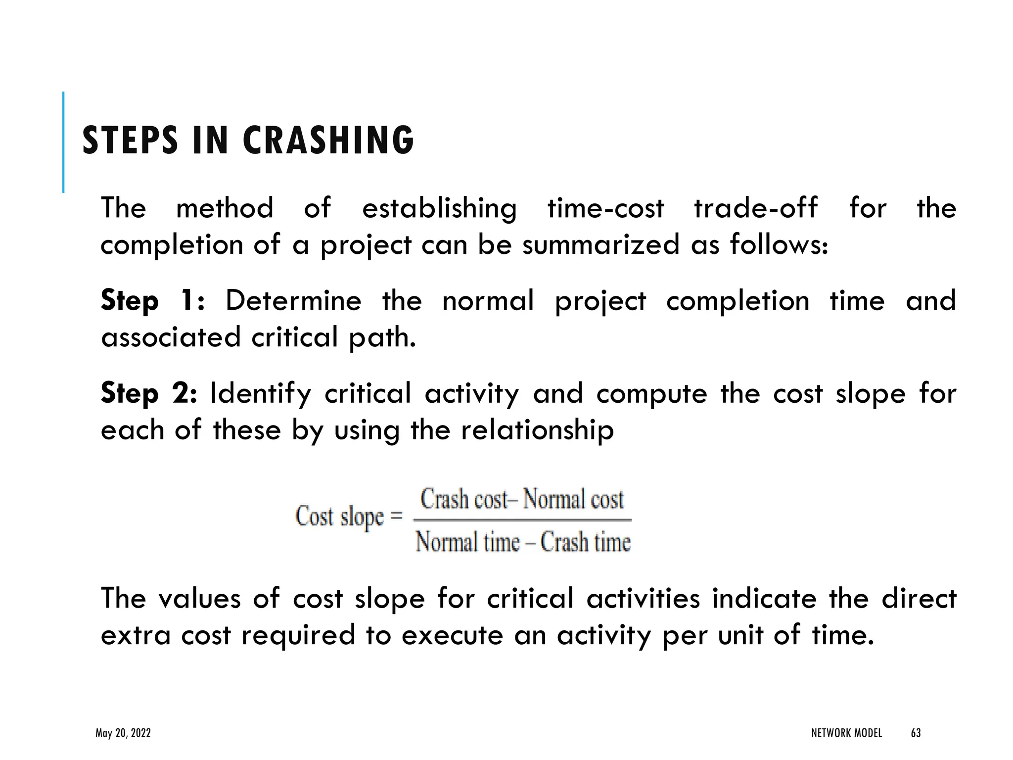 STEPS IN CRASHING
The method of establishing time-cost trade-off for the
completion of a project can be summarized as follows:
Step 1: Determine the normal project completion time and
associated critical path.
Step 2: Identify critical activity and compute the cost slope for
each of these by using the relationship
The values of cost slope for critical activities indicate the direct
extra cost required to execute an activity per unit of time.
May 20, 2022 NETWORK MODEL 63
 