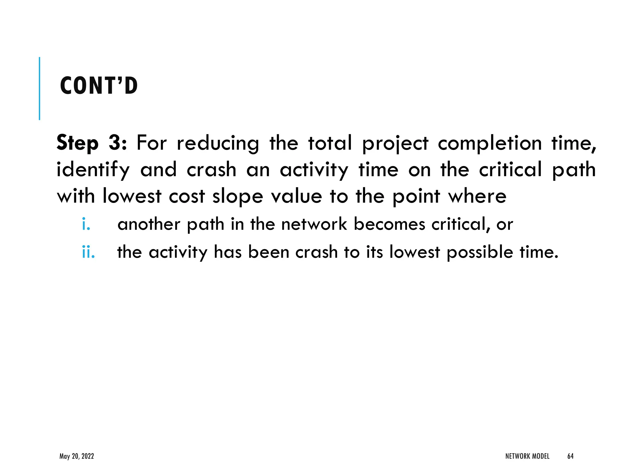 CONT’D
Step 3: For reducing the total project completion time,
identify and crash an activity time on the critical path
with lowest cost slope value to the point where
i. another path in the network becomes critical, or
ii. the activity has been crash to its lowest possible time.
May 20, 2022 NETWORK MODEL 64
 