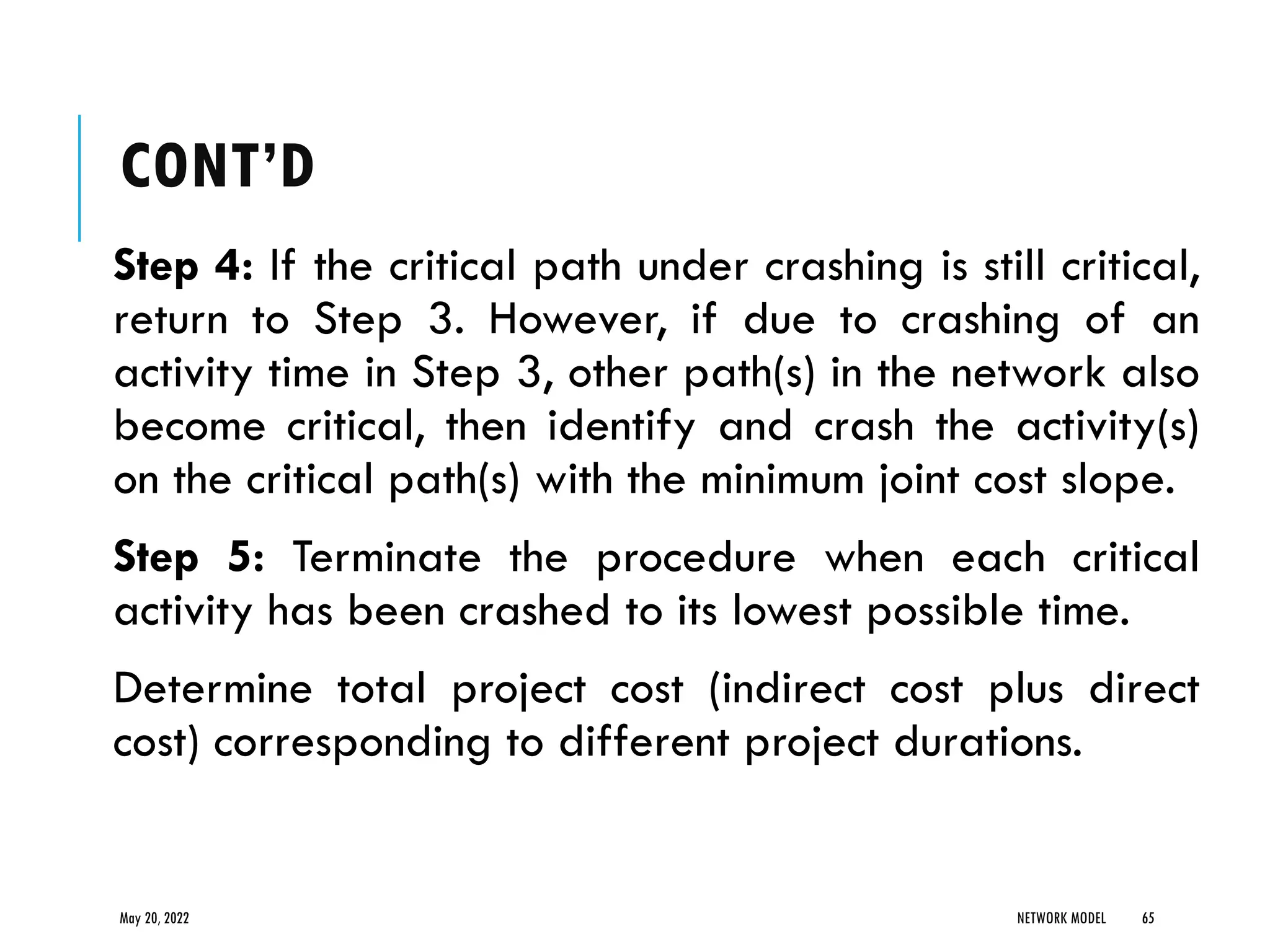 CONT’D
Step 4: If the critical path under crashing is still critical,
return to Step 3. However, if due to crashing of an
activity time in Step 3, other path(s) in the network also
become critical, then identify and crash the activity(s)
on the critical path(s) with the minimum joint cost slope.
Step 5: Terminate the procedure when each critical
activity has been crashed to its lowest possible time.
Determine total project cost (indirect cost plus direct
cost) corresponding to different project durations.
May 20, 2022 NETWORK MODEL 65
 