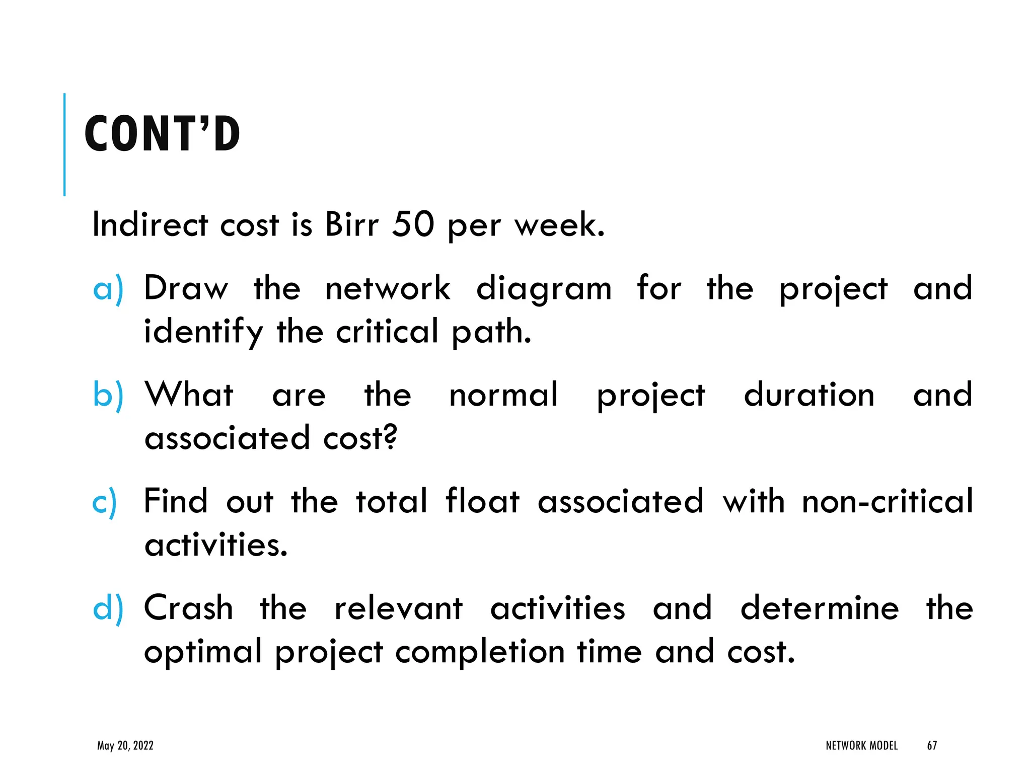 CONT’D
Indirect cost is Birr 50 per week.
a) Draw the network diagram for the project and
identify the critical path.
b) What are the normal project duration and
associated cost?
c) Find out the total float associated with non-critical
activities.
d) Crash the relevant activities and determine the
optimal project completion time and cost.
May 20, 2022 NETWORK MODEL 67
 