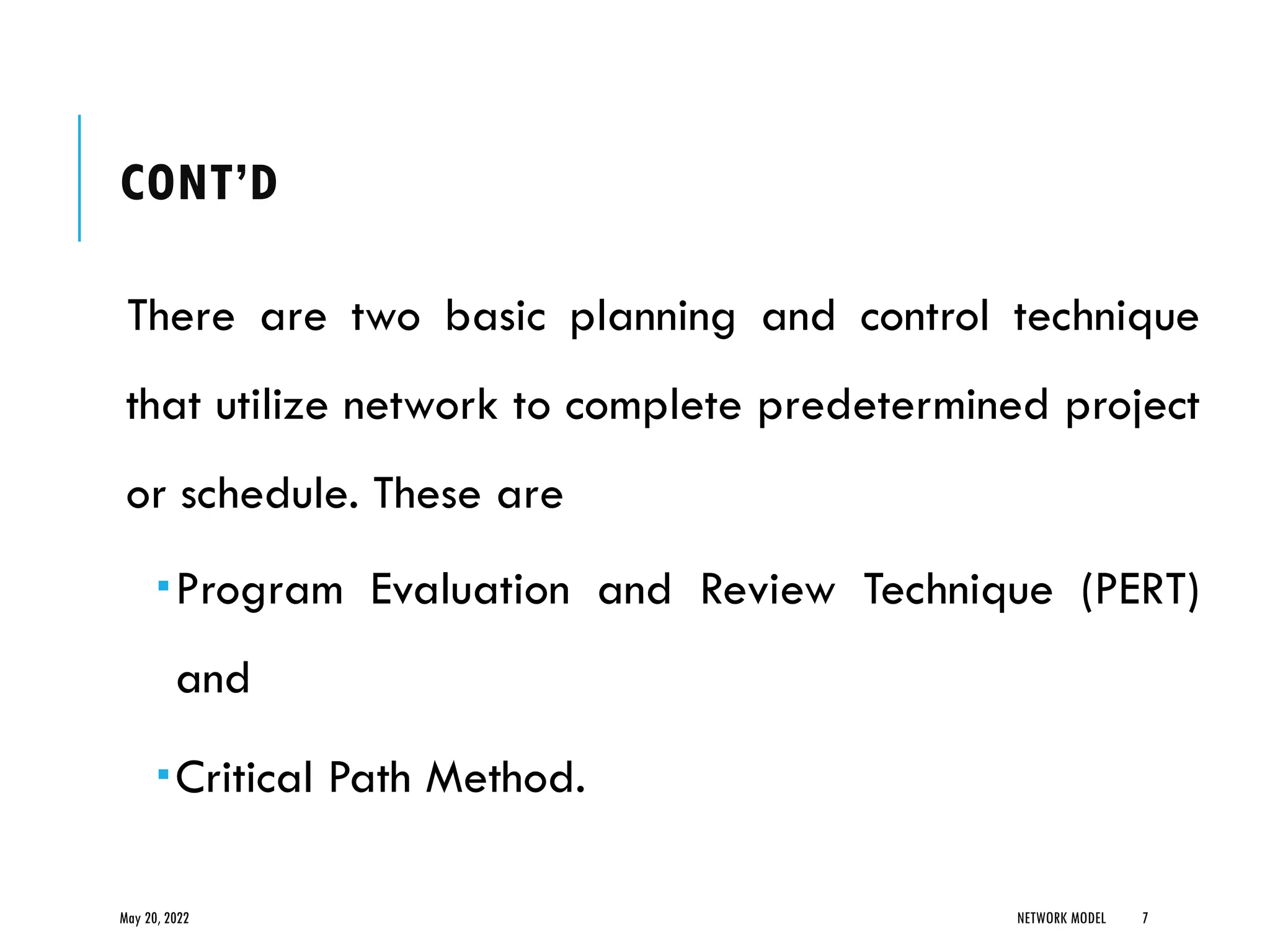 CONT’D
There are two basic planning and control technique
that utilize network to complete predetermined project
or schedule. These are
Program Evaluation and Review Technique (PERT)
and
Critical Path Method.
May 20, 2022 NETWORK MODEL 7
 