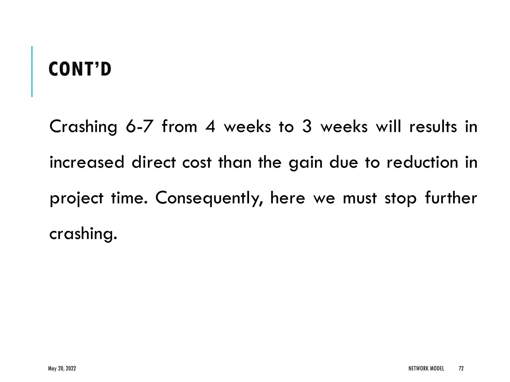 CONT’D
Crashing 6-7 from 4 weeks to 3 weeks will results in
increased direct cost than the gain due to reduction in
project time. Consequently, here we must stop further
crashing.
May 20, 2022 NETWORK MODEL 72
 