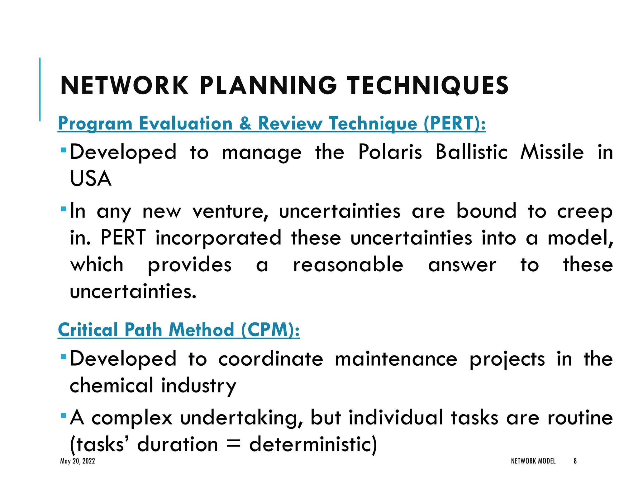 NETWORK PLANNING TECHNIQUES
Program Evaluation & Review Technique (PERT):
Developed to manage the Polaris Ballistic Missile in
USA
In any new venture, uncertainties are bound to creep
in. PERT incorporated these uncertainties into a model,
which provides a reasonable answer to these
uncertainties.
Critical Path Method (CPM):
Developed to coordinate maintenance projects in the
chemical industry
A complex undertaking, but individual tasks are routine
(tasks’ duration = deterministic)
May 20, 2022 NETWORK MODEL 8
 