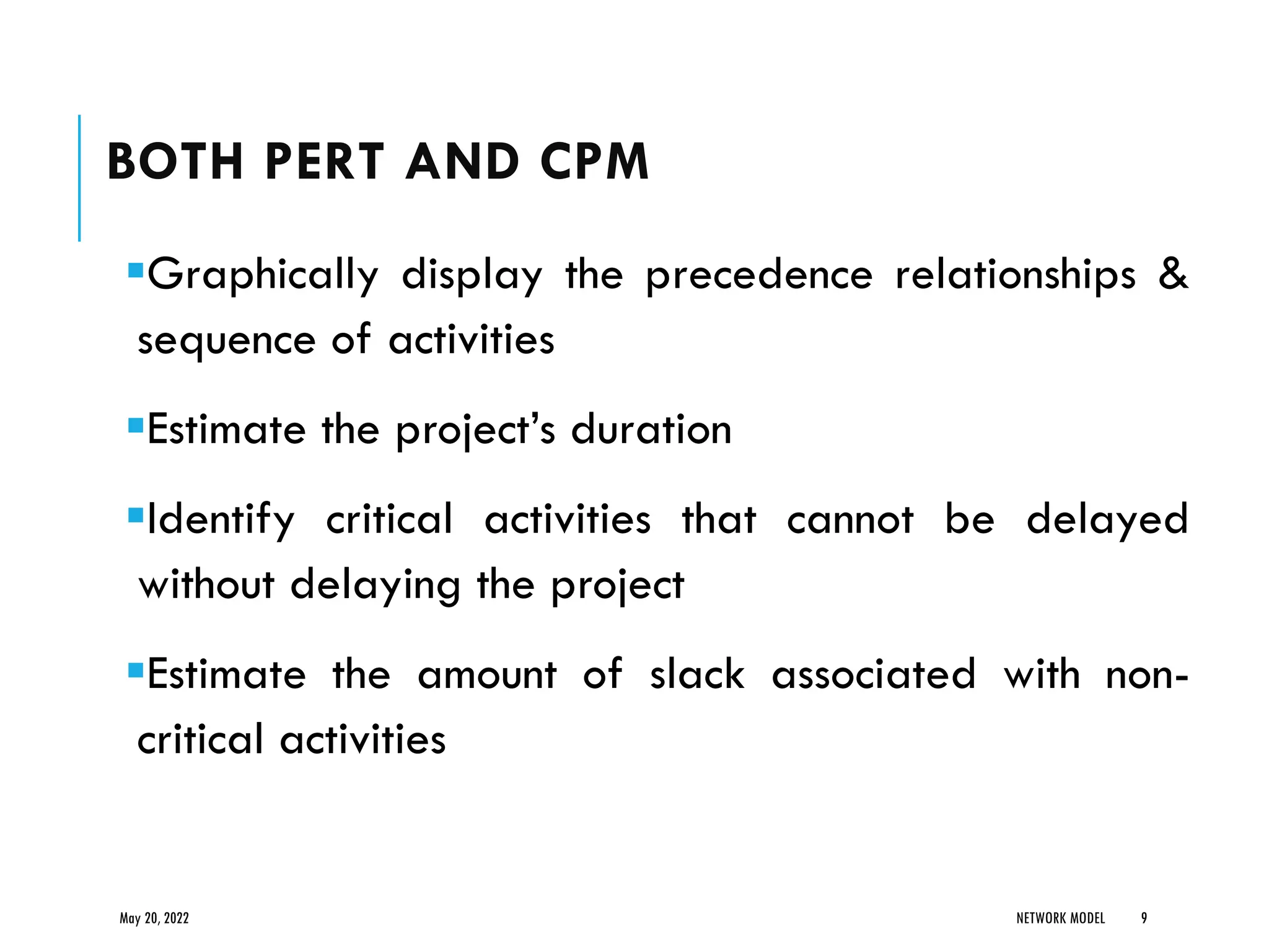 BOTH PERT AND CPM
▪Graphically display the precedence relationships &
sequence of activities
▪Estimate the project’s duration
▪Identify critical activities that cannot be delayed
without delaying the project
▪Estimate the amount of slack associated with non-
critical activities
May 20, 2022 NETWORK MODEL 9
 