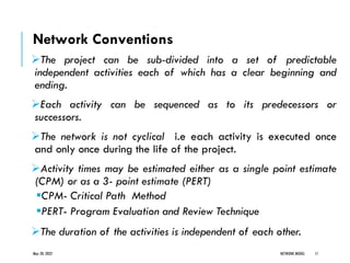 Network Conventions
➢The project can be sub-divided into a set of predictable
independent activities each of which has a clear beginning and
ending.
➢Each activity can be sequenced as to its predecessors or
successors.
➢The network is not cyclical i.e each activity is executed once
and only once during the life of the project.
➢Activity times may be estimated either as a single point estimate
(CPM) or as a 3- point estimate (PERT)
▪CPM- Critical Path Method
▪PERT- Program Evaluation and Review Technique
➢The duration of the activities is independent of each other.
May 20, 2022 NETWORK MODEL 11
 