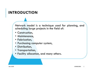 INTRODUCTION
Network model is a technique used for planning, and
scheduling large projects in the field of:
• Construction,
• Maintenance,
• Fabrication,
• Purchasing computer system,
• Distribution,
• Transportation,
• Facility allocation, and many others.
May 20, 2022 NETWORK MODEL 2
 