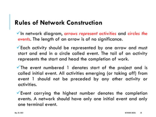Rules of Network Construction
✓In network diagram, arrows represent activities and circles the
events. The length of an arrow is of no significance.
✓Each activity should be represented by one arrow and must
start and end in a circle called event. The tail of an activity
represents the start and head the completion of work.
✓The event numbered 1 denotes start of the project and is
called initial event. All activities emerging (or taking off) from
event 1 should not be preceded by any other activity or
activities.
✓Event carrying the highest number denotes the completion
events. A network should have only one initial event and only
one terminal event.
May 20, 2022 NETWORK MODEL 20
 