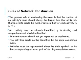 Rules of Network Construction
✓The general rule of numbering the event is that the number at
an activity’s head should always be larger than that at its tail.
That is, events should be numbered such that for each activity (i,
j), i< j.
✓An activity must be uniquely identified by its starting and
completion event which implies that:
•An event number should not get repeated or duplicated.
•Two activities should not be identified by the same completion
event.
•Activities must be represented either by their symbols or by
the corresponding ordered pair of starting-completion events.
May 20, 2022 NETWORK MODEL 21
 