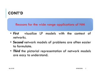 CONT’D
Reasons for the wide range applications of NM
• First visualize LP models with the context of
networks.
• Second network models of problems are often easier
to formulate.
• Third the pictorial representation of network models
are easy to understand.
May 20, 2022 NETWORK MODEL 3
 