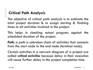 Critical Path Analysis
The objective of critical path analysis is to estimate the
total project duration & to assign starting & finishing
times to all activities involved in the project.
This helps in checking actual progress against the
scheduled duration of the project.
Path: a path is unbroken chain of activities that connects
from the start node to the end node (terminal node).
Certain activities in a network diagram of a project are
called critical activities because delay in their execution
will cause further delay in the project completion time.
May 20, 2022 NETWORK MODEL 31
 